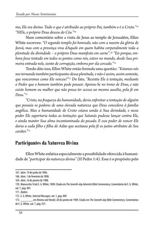58
Tocado por Nossos Sentimentos
mo, Ele era divino. Tudo o que é atribuído ao próprio Pai, também o é a Cristo.”167
“NEle, o próprio Deus desceu do Céu.”168
Num comentário sobre a visita de Jesus ao templo de Jerusalém, Ellen
White escreveu: “O segundo templo foi honrado, não com a nuvem da glória de
Jeová, mas com a presença viva dAquele em quem habita corporalmente toda a
plenitude da divindade – o próprio Deus manifesto em carne”.169
“Eis porque, em-
bora fosse tentado em todos os pontos como nós, esteve no mundo, desde Sua pri-
meira entrada nele, isento de corrupção, embora por ela cercado.”170
Tendo dito isso, Ellen White então formula uma questão: “Estamos nós
nos tornando também participantes dessa plenitude, e não é assim, assim somente,
que venceremos como Ele venceu?”171
De fato, “Resistiu Ele à tentação, mediante
o Poder que o homem também pode possuir. Apoiou-Se no trono de Deus, e não
existe homem ou mulher que não possa ter acesso ao mesmo auxílio, pela fé em
Deus.”172
“Cristo, na �aqueza da humanidade, devia en�entar a tentação de alguém
que possuía os poderes de uma elevada natureza que Deus concedera à família
angélica. Mas a humanidade de Cristo estava unida à Sua divindade, e nesse
poder Ele suportaria todas as tentações que Satanás pudesse lançar contra Ele,
e ainda manter Sua alma incontaminada do pecado. E esse poder de vencer Ele
daria a cada �lho e �lha de Adão que aceitasse pela fé os justos atributos de Seu
caráter.”173
Participantes da Natureza Divina
EllenWhiteenfatizaespecialmenteapossibilidadeoferecidaàhumani-
dade de “participar da natureza divina” (II Pedro 1:4). Esse é o propósito pelo
167. Idem, 19 de junho de 1896.
168. Idem, 1 de fevereiro de 1898.
169. Idem, 16 de janeiro de 1908.
170. Manuscrito16deE.G.White,1890.CitadoemTheSeventh-dayAdventistBibleCommentary,ComentáriosdeE.G.White,
vol. 7, pág. 907.
171. Ibidem.
172. E. G.White, SelectedMessages, vol. 1, pág. 409.
173. _______, em Review and Herald, 28 de janeiro de 1909. Citado em The Seventh-day Bible Commentary, Comentários
de E. G.White, vol. 7, pág. 927.
 