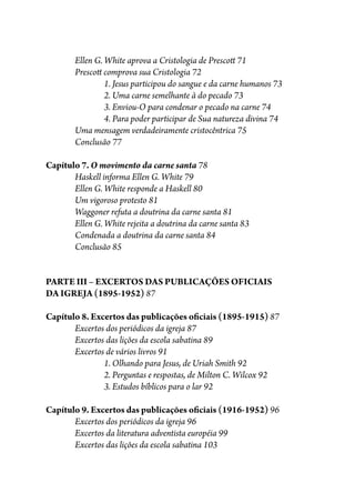 Ellen G. White aprova a Cristologia de Presco� 71
Presco� comprova sua Cristologia 72
1. Jesus participou do sangue e da carne humanos 73
2. Uma carne semelhante à do pecado 73
3. Enviou-O para condenar o pecado na carne 74
4. Para poder participar de Sua natureza divina 74
Uma mensagem verdadeiramente cristocêntrica 75
Conclusão 77
Capítulo 7. O movimento da carne santa 78
Haskell informa Ellen G. White 79
Ellen G. White responde a Haskell 80
Um vigoroso protesto 81
Waggoner refuta a doutrina da carne santa 81
Ellen G. White rejeita a doutrina da carne santa 83
Condenada a doutrina da carne santa 84
Conclusão 85
PARTE III – EXCERTOS DAS PUBLICAÇÕES OFICIAIS
DA IGREJA (1895-1952) 87
Capítulo 8. Excertos das publicações o�ciais (1895-1915) 87
Excertos dos periódicos da igreja 87
Excertos das lições da escola sabatina 89
Excertos de vários livros 91
1. Olhando para Jesus, de Uriah Smith 92
2. Perguntas e respostas, de Milton C. Wilcox 92
3. Estudos bíblicos para o lar 92
Capítulo 9. Excertos das publicações o�ciais (1916-1952) 96
Excertos dos periódicos da igreja 96
Excertos da literatura adventista européia 99
Excertos das lições da escola sabatina 103
 