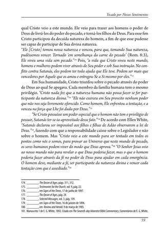 59
Tocado por Nossos Sentimentos
qual Cristo veio a este mundo. Ele veio para trazer aos homens o poder de
Deus de livrá-los do poder do pecado, e torná-los �lhos de Deus. Para esse �m
Cristo participou da decaída natureza do homem, a �m de que esse pudesse
ser capaz de participar de Sua divina natureza.
“Ele [Cristo] tomou nossa natureza e venceu, para que, tomando Sua natureza,
pudéssemos vencer. Tornado ‘em semelhança da carne do pecado’ (Rom. 8:3),
Ele viveu uma vida sem pecado.”174
Pois, “a vida que Cristo viveu neste mundo,
homens e mulheres podem viver através de Seu poder e sob Sua instrução. No con-
�ito contra Satanás, eles podem ter toda ajuda que Ele teve. Podem ser mais que
vencedores por Aquele que os amou e entregou-Se a Si mesmo por eles.”175
Em Sua humanidade, Cristo triunfou sobre o pecado através do poder
de Deus ao qual Se apegava. Cada membro da família humana tem o mesmo
privilégio. “Cristo nada fez que a natureza humana não possa fazer se for par-
ticipante da natureza divina.”176
“Ele não exerceu em Seu proveito nenhum poder
que não nos seja livremente oferecido. Como homem, Ele en�entou a tentação, e a
venceu na força que Lhe foi dada por Deus.”177
“Se Cristo possuísse um poder especial que o homem não tem o privilégio de
possuir, Satanás ter-se-ia aproveitado desse fato.”178
De acordo com Ellen White,
“Satanás declarou ser impossível aos �lhos e �lhas de Adão observarem a lei de
Deus.”179
, fazendo com que a responsabilidade caísse sobre o Legislador e não
sobre o homem. Mas “Cristo veio a este mundo para ser tentado em todos os
pontos como nós o somos, para provar ao Universo que neste mundo de pecado,
os seres humanos podem viver do modo que Deus aprova.”180
“O Senhor Jesus veio
ao nosso mundo não para revelar o que Deus poderia fazer, mas o que o homem
poderia fazer através da fé no poder de Deus para ajudar em cada emergência.
O homem deve, mediante a fé, ser participante da natureza divina e vencer cada
tentação com que é assediado.”181
174. _______, TheDesireofAges, págs. 311, 312.
175. _______, TestimoniesfortheChurch, vol. 9, pág. 22.
176. _______, em SignsoftheTimes, 17 de junho de 1897.
177. _______, TheDesireofAges, pág. 24.
178. _______, SelectedMessages, vol. 3, pág. 139.
179. _______, em SignsoftheTimes, 16 de janeiro de 1896.
180. _______, em ReviewandHerald, 9 de março de 1905.
181. Manuscrito 1 de E. G.White, 1892. Citado em TheSeventh-dayAdventistBibleCommentary, Comentários de E. G.White,
 