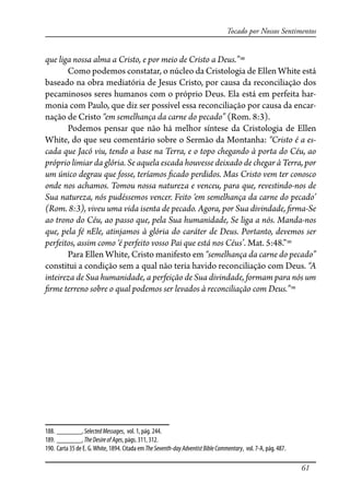 61
Tocado por Nossos Sentimentos
que liga nossa alma a Cristo, e por meio de Cristo a Deus.”188
Como podemos constatar, o núcleo da Cristologia de Ellen White está
baseado na obra mediatória de Jesus Cristo, por causa da reconciliação dos
pecaminosos seres humanos com o próprio Deus. Ela está em perfeita har-
monia com Paulo, que diz ser possível essa reconciliação por causa da encar-
nação de Cristo “em semelhança da carne do pecado” (Rom. 8:3).
Podemos pensar que não há melhor síntese da Cristologia de Ellen
White, do que seu comentário sobre o Sermão da Montanha: “Cristo é a es-
cada que Jacó viu, tendo a base na Terra, e o topo chegando à porta do Céu, ao
próprio limiar da glória. Se aquela escada houvesse deixado de chegar à Terra, por
um único degrau que fosse, teríamos �cado perdidos. Mas Cristo vem ter conosco
onde nos achamos. Tomou nossa natureza e venceu, para que, revestindo-nos de
Sua natureza, nós pudéssemos vencer. Feito ‘em semelhança da carne do pecado’
(Rom. 8:3), viveu uma vida isenta de pecado. Agora, por Sua divindade, �rma-Se
ao trono do Céu, ao passo que, pela Sua humanidade, Se liga a nós. Manda-nos
que, pela fé nEle, atinjamos à glória do caráter de Deus. Portanto, devemos ser
perfeitos, assim como ‘é perfeito vosso Pai que está nos Céus’. Mat. 5:48.”189
Para Ellen White, Cristo manifesto em “semelhança da carne do pecado”
constitui a condição sem a qual não teria havido reconciliação com Deus. “A
inteireza de Sua humanidade, a perfeição de Sua divindade, formam para nós um
�rme terreno sobre o qual podemos ser levados à reconciliação com Deus.”190
188. _______, SelectedMessages, vol. 1, pág. 244.
189. _______, TheDesireofAges, págs. 311, 312.
190. Carta 35 de E. G.White, 1894. Citada em TheSeventh-dayAdventistBibleCommentary, vol. 7-A, pág. 487.
 