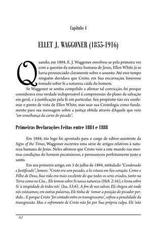 62
Capítulo 4
ELLET J. WAGGONER (1855-1916)
Q
uando, em 1884, E. J. Waggoner envolveu-se pela primeira vez
com a questão da natureza humana de Jesus, Ellen White já se
havia pronunciado claramente sobre o assunto. Até esse tempo
ninguém duvidava que Cristo, em Sua encarnação, houvesse
tomado sobre Si a natureza caída do homem.
Se Waggoner se sentiu compelido a a�rmar tal convicção, foi porque
considerava essa verdade indispensável à compreensão do plano da salvação
em geral, e à justi�cação pela fé em particular. Seu propósito não era con�r-
mar o ponto de vista de Ellen White, mas usar sua Cristologia como funda-
mento para sua mensagem sobre a justiça obtida através dAquele que veio
“em semelhança da carne do pecado”.
Primeiras Declarações Feitas entre 1884 e 1888
Em 1884, tão logo foi apontado para o cargo de editor-assistente da
Signs of the Times, Waggoner escreveu uma série de artigos relativos à natu-
reza humana de Jesus. Neles a�rmou que Cristo veio a este mundo nas mes-
mas condições do homem pecaminoso, e permaneceu perfeitamente justo e
santo.
Em seu primeiro artigo, em 3 de julho de 1884, intitulado “Condenado
e Justi�cado”, lemos: “Cristo era sem pecado; a lei estava em Seu coração. Como o
Filho de Deus, Sua vida era mais excelente do que todos os seres criados, tanto na
Terra como no Céu... Ele tomou sobre Si nossa natureza (Heb. 2:16), e levou sobre
Si ‘a iniqüidade de todos nós’ (Isa. 53:6). A �m de nos salvar, Ele chegou até onde
nós estávamos; em outras palavras, Ele tinha de tomar a posição do pecador per-
dido... E porque Cristo ‘foi contado entre os transgressores’, so�eu a penalidade da
transgressão. Mas o so�imento de Cristo não foi por Sua própria culpa. Ele ‘não
 