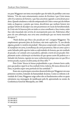 64
Tocado por Nossos Sentimentos
era para Waggoner um tema encorajador que ele tinha de partilhar com seus
leitores. “Um dos mais entusiasmantes ensinos da Escritura é que Cristo tomou
sobre Si a natureza do homem; e que Seus ancestrais segundo a carne foram peca-
dores.QuandoestudamosavidadosantepassadosdeCristo evemosqueelestinham
todas as �aquezas e paixões que temos, descobrimos que nenhum homem tem
qualquer direito de desculpar seus atos pecaminosos em razão da hereditariedade.
Se Cristo não Se houvesse feito em todas as coisas semelhante a Seus irmãos, então
Sua vida imaculada não serviria de encorajamento para nós. Poderíamos olhar
para ela com admiração, mas seria uma consideração que nos traria inexorável
desespero.”195
“Paulo declara que Deus o fez pecado por nós”, assegura Waggoner. “Eu
simplesmente apresento fatos da Escritura; não tento explicá-los. ‘E, sem dúvida
alguma, grande é o mistério da piedade’. Não posso compreender como Deus pôde
Se manifestar em carne, à semelhança da carne pecaminosa. Não sei como o puro e
santo Salvador pôde suportar todas as enfermidades do homem, que são resultado
do pecado, e ser contado com os pecadores, so�endo a morte de um pecador. Sim-
plesmente aceito a declaração escriturística de que apenas assim Ele poderia ser o
Salvador dos homens; regozijo-me nesse conhecimento porque uma vez que Ele se
tornou pecado, eu posso ser feito justiça de Deus nEle.”196
Pois Cristo “desceu às baixas profundidades a que o homem havia caído,
para que pudesse erguê-lo ao Seu exaltado trono; todavia, Ele nunca deixou de ser
Deus, ou perdeu sequer uma partícula de Sua santidade.”197
Esses são os principais conceitos desenvolvidos por Waggoner em seus
primeiros escritos, tratando da humanidade de Jesus. Como se referem à di-
vindade de Cristo, Waggoner erige sobre eles os fundamentos sobre os quais
estruturou sua mensagem de justi�cação pela fé, apresentada na sessão da
Conferência Geral de Mineápolis, em 1888.
195. Idem,pág. 61.
196. Idem,pág. 62.
197. Idem,pág. 63.
 