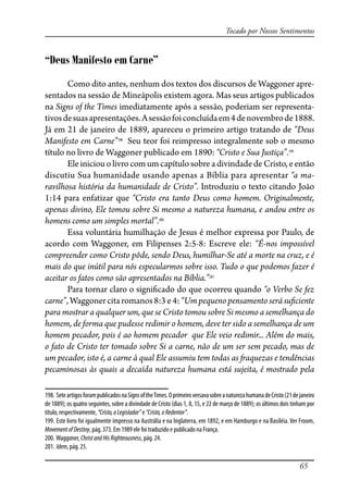 65
Tocado por Nossos Sentimentos
“Deus Manifesto em Carne”
Como dito antes, nenhum dos textos dos discursos de Waggoner apre-
sentados na sessão de Mineápolis existem agora. Mas seus artigos publicados
na Signs of the Times imediatamente após a sessão, poderiam ser representa-
tivosdesuasapresentações.Asessãofoiconcluídaem4denovembrode1888.
Já em 21 de janeiro de 1889, apareceu o primeiro artigo tratando de “Deus
Manifesto em Carne”198
Seu teor foi reimpresso integralmente sob o mesmo
título no livro de Waggoner publicado em 1890: “Cristo e Sua Justiça”.199
Eleiniciouolivrocomumcapítulosobreadivindadede Cristo,eentão
discutiu Sua humanidade usando apenas a Bíblia para apresentar “a ma-
ravilhosa história da humanidade de Cristo”. Introduziu o texto citando João
1:14 para enfatizar que “Cristo era tanto Deus como homem. Originalmente,
apenas divino, Ele tomou sobre Si mesmo a natureza humana, e andou entre os
homens como um simples mortal”.200
Essa voluntária humilhação de Jesus é melhor expressa por Paulo, de
acordo com Waggoner, em Filipenses 2:5-8: Escreve ele: “É-nos impossível
compreender como Cristo pôde, sendo Deus, humilhar-Se até a morte na cruz, e é
mais do que inútil para nós especularmos sobre isso. Tudo o que podemos fazer é
aceitar os fatos como são apresentados na Bíblia.”201
Para tornar claro o signi�cado do que ocorreu quando “o Verbo Se fez
carne”,Waggonercitaromanos8:3 e4:“Umpequenopensamentoserásu�ciente
para mostrar a qualquer um, que se Cristo tomou sobre Si mesmo a semelhança do
homem, de forma que pudesse redimir o homem, deve ter sido a semelhança de um
homem pecador, pois é ao homem pecador que Ele veio redimir... Além do mais,
o fato de Cristo ter tomado sobre Si a carne, não de um ser sem pecado, mas de
um pecador, isto é, a carne à qual Ele assumiu tem todas as �aquezas e tendências
pecaminosas às quais a decaída natureza humana está sujeita, é mostrado pela
198. SeteartigosforampublicadosnaSignsoftheTimes.OprimeiroversavasobreanaturezahumanadeCristo(21dejaneiro
de 1889); os quatro seguintes, sobre a divindade de Cristo (dias 1, 8, 15, e 22 de março de 1889); os últimos dois tinham por
título, respectivamente, “Cristo,oLegislador” e “Cristo,oRedentor”.
199. Este livro foi igualmente impresso na Austrália e na Inglaterra, em 1892, e em Hamburgo e na Basiléia. Ver Froom,
MovementofDestiny, pág. 373. Em 1989 ele foi traduzido e publicado na França.
200. Waggoner, ChristandHisRighteousness, pág. 24.
201. Idem, pág. 25.
 