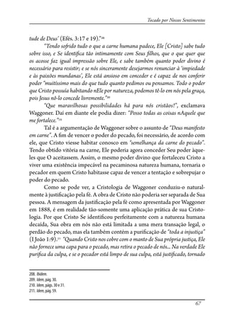 67
Tocado por Nossos Sentimentos
tude de Deus’ (Efés. 3:17 e 19).”208
“Tendo so�ido tudo o que a carne humana padece, Ele [Cristo] sabe tudo
sobre isso, e Se identi�ca tão intimamente com Seus �lhos, que o que quer que
os acosse faz igual impressão sobre Ele, e sabe também quanto poder divino é
necessário para resistir; e se nós sinceramente desejarmos renunciar à ‘impiedade
e às paixões mundanas’, Ele está ansioso em conceder e é capaz de nos conferir
poder “muitíssimo mais do que tudo quanto pedimos ou pensamos. Todo o poder
que Cristo possuía habitando nEle por natureza, podemos tê-lo em nós pela graça,
pois Jesus nô-lo concede livremente.”209
“Que maravilhosas possibilidades há para nós cristãos!”, exclamava
Waggoner. Daí em diante ele podia dizer: “Posso todas as coisas nAquele que
me fortalece.”210
Tal é a argumentação de Waggoner sobre o assunto de “Deus manifesto
em carne”. A �m de vencer o poder do pecado, foi necessário, de acordo com
ele, que Cristo viesse habitar conosco em “semelhança da carne do pecado”.
Tendo obtido vitória na carne, Ele poderia agora conceder Seu poder àque-
les que O aceitassem. Assim, o mesmo poder divino que fortaleceu Cristo a
viver uma existência impecável na pecaminosa natureza humana, tornaria o
pecador em quem Cristo habitasse capaz de vencer a tentação e sobrepujar o
poder do pecado.
Como se pode ver, a Cristologia de Waggoner conduziu-o natural-
mente à justi�cação pela fé. A obra de Cristo não poderia ser separada de Sua
pessoa. A mensagem da justi�cação pela fé como apresentada por Waggoner
em 1888, é em realidade tão-somente uma aplicação prática de sua Cristo-
logia. Por que Cristo Se identi�cou perfeitamente com a natureza humana
decaída, Sua obra em nós não está limitada a uma mera transação legal, o
perdão do pecado, mas ela também contém a puri�cação de “toda a injustiça”
(I João 1:9).211
“Quando Cristo nos cobre com o manto de Sua própria justiça, Ele
não fornece uma capa para o pecado, mas retira o pecado de nós... Na verdade Ele
puri�ca da culpa, e se o pecador está limpo de sua culpa, está justi�cado, tornado
208. Ibidem.
209. Idem, pág. 30.
210. Idem, págs. 30 e 31.
211. Idem, pág. 59.
 