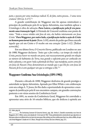 68
Tocado por Nossos Sentimentos
justo, e passou por uma mudança radical. É, de fato, outra pessoa... ‘é uma nova
criatura’ (II Cor. 5:17).”212
A grande contribuição de Waggoner não foi apenas reintroduzir o
princípio da justi�cação pela fé na Igreja Adventista, mas também aplicar a
Cristologia à obra de salvação. Para Lutero, a justi�cação pela fé era pura-
mente uma transação legal. A Fórmula de Concord con�rma esse ponto de
vista: “Toda a nossa retidão está fora de nós; ela habita inteiramente em Jesus
Cristo.” Para Waggoner, por outro lado, a justi�cação inclui a ação de Cristo
nohomemparatorná-lojusto(Rom.5:19),atravésdopoderqueDeusconcede
àquele que crê em Cristo e O recebe em seu coração (João 1:12). [Ênfase
acrescida].
Em seu último livro, O Concerto Eterno, publicado em Londres no ano
de 1900, Waggoner declarou: “Antes que o �m venha, e ao tempo da vinda de
Cristo, precisa haver no mundo um povo, não necessariamente grande em relação
ao número de habitantes da Terra, mas grande o su�ciente para ser conhecido em
todo o planeta, e em quem ‘toda a plenitude de Deus’ seja manifesta, assim como foi
em Jesus de Nazaré. Deus demonstrará ao mundo que o que Ele fez com Jesus de
Nazaré, fá-lo-á com qualquer um que se entregue a Ele.”213
Waggoner Conﬁrma Sua Cristologia (1891-1902)
Durante a década de 1890, Waggoner desfrutou de grande prestígio e
autoridade na Igreja Adventista. Apoiado por Ellen White e em colaboração
com seu colega A. T. Jones, foi-lhe dada a oportunidade de apresentar a men-
sagem da justi�cação pela fé nos encontros campais, em grandes convenções
pastorais e em várias sessões da Conferência Geral.
Em 1891, na sessão da Conferência Geral, Waggoner foi convidado a
apresentar uma série de 16 estudos bíblicos, que ele dedicou à epístola aos
212. Idem, pág. 66.
213. _______, The Everlasting Covenant (O Concerto Eterno), pág. 366. Arthur G. Daniells recomendou esse livro de
Waggoner aW. C.White, numa carta datada de 12 de maio de 1902:“Estou profundamente convencido de que algo deve ser
feitoparacolocarumdilúviodeluznoslaresdenossopovo.Nãoconheçoumlivromelhorparafazerisso,aforaaBíblia,doque
o do irmãoWaggoner.”(citado em A.V. Olson, ThroughCrisistoVictory (Da Crise àVitória), pág. 231).
 