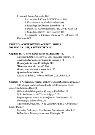 Excertos de livros selecionados 104
1. A doutrina de Cristo, de W. W. Presco� 104
2. Vida vitoriosa, de Meade MacGuire 104
3. Fatos da fé, de Christian Edwardson 105
4. O vinho da Babilônia Romana , de Mary E. Walsh 106
5. Respostas a objeções , de F. D. Nichol 106
6. A expiação e o drama dos séculos, de W. H. Branson 108
Conclusão 109
PARTE IV – CONTROVÉRSIA CRISTOLÓGICA
NO SEIO DA IGREJA ADVENTISTA 112
Capítulo 10. “O novo marco histórico adventista” 112
A primeira data memorável de uma mudança radical 112
A rejeição das “errôneas” idéias do passado 114
O manifesto da nova Cristologia 115
“Humano, mas não carnal” 116
O novo marco histórico adventista 117
Questões doutrinárias 118
A carta de Ellen G. White a William L. H. Baker 120
Capítulo11.AsprimeirasreaçõesaolivroQuestõesSobreDoutrina123
A Cristologia tradicional autenticada pelo Comentário Bíblico
Adventista do Sétimo Dia 124
O Patrimônio White publica Mensagens Escolhidas 126
M. L. Andreasen e o seu “Cartas às Igrejas” 126
Propostas para a revisão do livro Questões Doutrinárias 130
Uma votação esclarecedora 130
A publicação do volume 7–A do Comentário Bíblico Adventista do
Sétimo Dia 131
Roy Allan Anderson, O Deus-homem, Sua natureza e obra 132
LeRoy Edwin Froom aprova a nova Cristologia 133
 