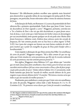 69
Tocado por Nossos Sentimentos
Romanos.214
Ele di�cilmente poderia escolher uma epístola mais favorável
para desenvolver as grandes idéias de sua mensagem de justiça pela fé. Duas
passagens, em particular, foram relevantes sobre o tema da natureza humana
de Jesus.
A declaração de Paulo, em Romanos 1:3, acerca da posteridade de Davi
ofereceu-lhe a primeira oportunidade. Paulo disse que Jesus Cristo “nasceu
da descendência de Davi segundo a carne”. Waggoner, portanto, convida-nos
a “ler a história de Davi e dos reis que dele descenderam, os quais foram ances-
trais de Jesus, e vocês verão que o lado humano do Senhor estava em desvantagem
por sua ancestralidade, tanto quanto qualquer um de nós pode estar. Muitos deles
foram licenciosos e idólatras cruéis. Embora Jesus estivesse assim tão cercado de
�aquezas, Ele ‘não cometeu pecado, nem na Sua boca se achou engano’ (I Ped.
2:22). Isso é para dar coragem aos homens nas mais baixas condições de vida. É
para mostrar que o poder do evangelho da graça de Deus pode triunfar sobre a
hereditariedade.”215
Com respeito à a�rmação de que Deus enviou Seu Filho “em semelhança
da carne do pecado”, Waggoner assegura: “Há a idéia comum de que isso sig-
ni�ca que Cristo simulou ter carne pecaminosa, que Ele não Se revestiu realmente
da carne pecaminosa, mas tão-somente pareceu possuí-la.”216
Em réplica, Waggoner citou Hebreus 2:17, que a�rma que “convinha
que em tudo [Jesus] fosse feito semelhante a Seus irmãos, para Se tornar um sumo
sacerdote misericordioso e �el nas coisas concernentes a Deus, a �m de fazer propi-
ciação pelos pecados do povo”. Então referiu Gálatas 4:4 e 5 novamente, onde
Paulo sustenta que Jesus foi “nascido de mulher, nascido debaixo da lei, para
resgatar os que estavam debaixo da lei”. E conclui: “Ele tomou a mesma carne que
todos os que são nascidos de mulher possuem.”217
Finalmente, para estabelecer a razão por que Cristo veio em semelhança
da carne do pecado, Waggoner coloca lado a lado Romanos 8: 3 e 4 e II
Coríntios 5:21. “Os primeiros versos dizem que Cristo foi enviado à semelhança
214. ElletJ.Waggoner,noBoletimdaConferênciaGeralde1891;SignsoftheTimes,outubrode1895esetembrode1896;Waggoner
on Romans (Waggoner Sobre Romanos, OEvangelhonaGrandeCartadePaulo) (Paris: GladTidings Publishers, n.d.).
215. _______, WaggoneronRomans, pág. 12.
216. Idem, pág. 128.
217. Ibidem.
 