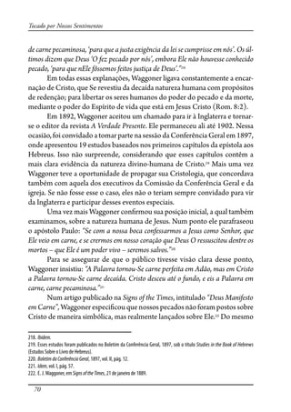 70
Tocado por Nossos Sentimentos
de carne pecaminosa, ‘para que a justa exigência da lei se cumprisse em nós’. Os úl-
timos dizem que Deus ‘O fez pecado por nós’, embora Ele não houvesse conhecido
pecado, ‘para que nEle fôssemos feitos justiça de Deus’.”218
Em todas essas explanações, Waggoner ligava constantemente a encar-
nação de Cristo, que Se revestiu da decaída natureza humana com propósitos
de redenção; para libertar os seres humanos do poder do pecado e da morte,
mediante o poder do Espírito de vida que está em Jesus Cristo (Rom. 8:2).
Em 1892, Waggoner aceitou um chamado para ir à Inglaterra e tornar-
se o editor da revista A Verdade Presente. Ele permaneceu ali até 1902. Nessa
ocasião, foi convidado a tomar parte na sessão da Conferência Geral em 1897,
onde apresentou 19 estudos baseados nos primeiros capítulos da epístola aos
Hebreus. Isso não surpreende, considerando que esses capítulos contêm a
mais clara evidência da natureza divino-humana de Cristo.219
Mais uma vez
Waggoner teve a oportunidade de propagar sua Cristologia, que concordava
também com aquela dos executivos da Comissão da Conferência Geral e da
igreja. Se não fosse esse o caso, eles não o teriam sempre convidado para vir
da Inglaterra e participar desses eventos especiais.
Uma vez mais Waggoner con�rmou sua posição inicial, a qual também
examinamos, sobre a natureza humana de Jesus. Num ponto ele parafraseou
o apóstolo Paulo: “Se com a nossa boca confessarmos a Jesus como Senhor, que
Ele veio em carne, e se crermos em nosso coração que Deus O ressuscitou dentre os
mortos – que Ele é um poder vivo – seremos salvos.”220
Para se assegurar de que o público tivesse visão clara desse ponto,
Waggoner insistiu: “A Palavra tornou-Se carne perfeita em Adão, mas em Cristo
a Palavra tornou-Se carne decaída. Cristo desceu até o fundo, e eis a Palavra em
carne, carne pecaminosa.”221
Num artigo publicado na Signs of the Times, intitulado “Deus Manifesto
em Carne”, Waggoner especi�cou que nossos pecados não foram postos sobre
Cristo de maneira simbólica, mas realmente lançados sobre Ele.222
Do mesmo
218. Ibidem.
219. Esses estudos foram publicados no Boletim da Conferência Geral, 1897, sob o título Studies in the Book of Hebrews
(Estudos Sobre o Livro de Hebreus).
220. BoletimdaConferênciaGeral, 1897, vol. II, pág. 12.
221. Idem, vol. I, pág. 57.
222. E. J.Waggoner, em SignsoftheTimes, 21 de janeiro de 1889.
 