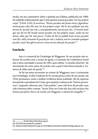 71
Tocado por Nossos Sentimentos
modo, em seu comentário sobre a epístola aos Gálatas, publicado em 1900,
ele sublinha enfaticamente que Cristo portou nossos pecados “em Seu próprio
corpo” (I Ped. 2:24). E escreveu: “Nossos pecados não foram mera e �gurativa-
mente postos sobre Ele, mas ‘em Seu próprio corpo’. Ele Se ‘fez maldição’ por nós,
tornou-Se ‘pecado’ por nós e, conseqüentemente, morreu por nós... O mesmo texto
que nos diz ter Ele levado nossos pecados ‘em Seu próprio corpo’, cuida em nos
deixar saber que Ele ‘não pecou’. O fato de Ele ter podido levar nossos pecados
com Ele e nEle, tornando-Se pecado por nós e, todavia, sem ter cometido qualquer
pecado, é para Sua glória eterna e nossa eterna salvação do pecado.”223
Conclusão
Isso é o essencial da Cristologia de Waggoner. Se sua posição não es-
tivesse de acordo com a crença da igreja, a Comissão da Conferência Geral
não o teria convidado à sessão de 1901, para refutar “a estranha doutrina” do
movimento da carne santa, de acordo com a qual Cristo havia tomado a “na-
tureza de Adão antes da queda.”224
Se há um tema recorrente no ensino de Waggoner, esse é certamente
sua Cristologia. A obra Con�ssão de Fé, escrita pouco antes de sua morte, em
1916, permanece como a melhor evidência dessa realidade. Ali ele expressa
novamente o paradoxo de Cristo, que assumiu a natureza do “homem pecami-
noso”, enquanto ofereceu uma “vida perfeita”, uma vida livre de pecado, uma
vida vitoriosa sobre a morte. “Assim, Deus em Cristo deu Sua vida em favor dos
homens pecadores. Esta é, de acordo com Waggoner, a súmula do evangelho.”225
223. _______, TheGladTidings (Felizes Novas), pág. 62 .
224. Esse evento será considerado no capítulo 7.
225. ConfessionofFaith(Con�ssãodeFé),págs.8e10.VerWebster,CrosscurrentsinAdventistChristology,págs.222,223.
 