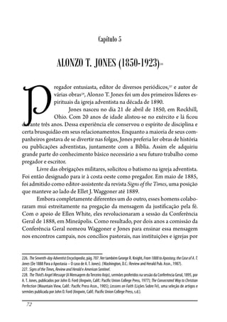 72
Capítulo 5
ALONZO T. JONES (1850-1923)226
P
regador entusiasta, editor de diversos periódicos,227
e autor de
várias obras228
, Alonzo T. Jones foi um dos primeiros líderes es-
pirituais da igreja adventista na década de 1890.
Jones nasceu no dia 21 de abril de 1850, em Rockhill,
Ohio. Com 20 anos de idade alistou-se no exército e lá �cou
durante três anos. Dessa experiência ele conservou o espírito de disciplina e
certa brusquidão em seus relacionamentos. Enquanto a maioria de seus com-
panheiros gostava de se divertir nas folgas, Jones preferia ler obras de história
ou publicações adventistas, juntamente com a Bíblia. Assim ele adquiriu
grande parte do conhecimento básico necessário a seu futuro trabalho como
pregador e escritor.
Livre das obrigações militares, solicitou o batismo na igreja adventista.
Foi então designado para ir à costa oeste como pregador. Em maio de 1885,
foi admitido como editor-assistente da revista Signs of the Times, uma posição
que manteve ao lado de Ellet J. Waggoner até 1889.
Embora completamente diferentes um do outro, esses homens colabo-
raram mui estreitamente na pregação da mensagem da justi�cação pela fé.
Com o apoio de Ellen White, eles revolucionaram a sessão da Conferência
Geral de 1888, em Mineápolis. Como resultado, por dois anos a comissão da
Conferência Geral nomeou Waggoner e Jones para ensinar essa mensagem
nos encontros campais, nos concílios pastorais, nas instituições e igrejas por
226. TheSeventh-dayAdventistEncyclopedia, pág. 707.Ver também George R. Knight,From1888toApostasy,theCaseofA.T.
Jones (De 1888 Para a Apostasia – O caso de A.T. Jones). (Washington, D.C.: Review and Herald Pub. Assn., 1987).
227. SignsoftheTimes,ReviewandHeralde AmericanSentinel.
228. TheThird’sAngelMessage (A Mensagem doTerceiro Anjo), sermões proferidos na sessão da Conferência Geral, 1895, por
A. T. Jones, publicados por John O. Ford (Angwin, Calif.: Paci�c Union College Press, 1977); The Consecrated Way to Christian
Perfection (Mountain View, Calif.: Paci�c Press Assn., 1905); Lessons on Faith (Lições Sobre Fé), uma seleção de artigos e
sermões publicada por John O. Ford (Angwin, Calif.: Paci�c Union College Press, s.d.).
 