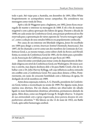 73
Tocado por Nossos Sentimentos
todo o país. Até viajar para a Austrália, em dezembro de 1891, Ellen White
freqüentemente os acompanhava nessas campanhas. Ela considerava sua
mensagem como vinda de Deus.
Após a ida de Waggoner para a Inglaterra, em 1892, Jones �cou encar-
regado de manter o interesse na mensagem de 1888. E ele o fez de maneira
magistral e com a plena aprovação dos líderes de igreja. Durante a década de
1890, em cada sessão da Conferência Geral, uma posição preferencial era-lhe
reservada para a apresentação de vários aspectos da “terceira mensagem angéli-
ca”, como a coleção de seus estudos bíblicos era popularmente conhecida.
Por causa de seu interesse em liberdade religiosa, Jones foi escolhido
em 1889 para dirigir a revista American Sentinel (Sentinela Americana). Em
1897, ele foi chamado a servir como um dos membros da Comissão da Con-
ferência Geral, e, ao mesmo tempo, como editor-chefe da Review and Herald.
Então, na sessão da Conferência Geral de 1901, ele foi eleito para a presidên-
cia da Associação da Califórnia, posição em que �cou até 1903.
Jones foi então convidado para tomar conta do departamento de liber-
dade religiosa em nível da Conferência Geral, em Washington. De início acei-
tou o convite, mas depois declinou dele e foi para Ba�le Creek a �m de tra-
balhar com o Dr. John Harvey Kellogg, sob cuja in�uência acabou entrando
em con�ito com a Conferência Geral. Por causa disso deixou a Obra. Poste-
riormente, em razão de crescente hostilidade com a liderança da igreja, foi
desligado do rol de membros em 1909.
Antes dessa separação, todavia, A. G. Daniells, presidente da Conferên-
cia Geral, tentou a reconciliação na sessão de 1909. Por alguma razão, Jones
rejeitou essa abertura. Daí em diante, embora um observador do sábado
ligado às mais fundamentais doutrinas adventistas, permaneceu afastado da
igreja. Além disso, como seu biógrafo George R. Knight observa: “A despeito
de sua animosidade com a igreja organizada, Jones parecia desejoso de com-
panheirismo adventista.”229
Ele faleceu no dia 12 de maio de 1923, em Ba�le
Creek, após sofrer hemorragia cerebral.
229. Knight, pág. 255.
 