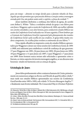 75
Tocado por Nossos Sentimentos
para este tempo – alimento no tempo devido para o faminto rebanho de Deus.
Aqueles que não permitem que o preconceito obstrua o coração contra a mensagem
enviada pelo Céu, não podem senão sentir o espírito e a força da verdade.”234
Jones também desfrutou a con�ança dos líderes da igreja, de acordo
com Arthur L. White: “Talvez a verdadeira atitude da igreja e seus líderes para
com Jones e Waggoner, após a sessão da Conferência de 1888, seja melhor re�etida
nos convites estendidos a esses dois homens, para conduzirem estudos bíblicos nas
sessões da Conferência Geral realizadas nos 10 anos seguintes. É bom lembrar que
a Comissão da Conferência Geral foi responsável pelo planejamento das reuniões
da Conferência Geral e pela escolha de seus oradores. A igreja tinha muitos ora-
dores competentes. As escolhas feitas revelam os sentimentos de seus líderes.”235
Uma rápida olhadela na impressiva conta de estudos bíblicos apresen-
tados por Waggoner e Jones nas várias sessões da Conferência Geral, de 1891
a 1909, será su�ciente para estabelecer o nível de con�ança de que gozavam:
17 para Waggoner em 1991; 24 para Jones em 1893; 26 para Jones em 1895;
19 para Waggoner e 11 para Jones em 1897; 3 para Waggoner e 7 para Jones
em 1899. Esses homens nunca teriam sido solicitados a apresentar como o
�zeram, os vários aspectos da terceira mensagem angélica, se seu discurso não
houvesse estado em harmonia com as crenças da igreja.
Cristologia de Jones
JonesfalouprofusamentesobreanaturezahumanadeCristo,primeira-
mente em numerosos artigos na Review and Herald, da qual foi editor-chefe;236
mais tarde nos estudos bíblicos apresentados nas sessões da Conferência
Geral havidas entre 1893 e 1895, sob o título “A Terceira Mensagem Angélica”237
e �nalmente num livreto intitulado �e Consacrated Way to Christian Perfection
234. Manuscrito 1180 de Ellen G.White.Ver Robert J.Wieland, Ellen G. White Endorsements of the 1888 Message, as Brought
by Jones and Waggoner (Avais de Ellen G. White à Mensagem de 1888, Como Apresentada Por Jones e Waggoner) (St.
Maries, Idaho, LMN Publishing, s.d.).
235. Arthur L.White, Ellen White: The Lonely Years (EllenWhite: Os Anos Solitários) (Washington, D.C.: Review and Herald
Pub. Assn., 1984), págs. 412, 413.
236. AlonzoT.Jones,emReviewandHerald,18defevereirode1896;16denovembrode1897;11e18deabrilde1899;4,11,
18 e 25 de dezembro de 1900; 1 e 22 de janeiro de 1901.
237. Ver Boletim da Conferência Geral, 1893, pág. 207.
 