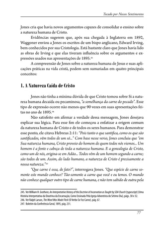 77
Tocado por Nossos Sentimentos
Jones cria que havia novos argumentos capazes de consolidar o ensino sobre
a natureza humana de Cristo.
Evidências sugerem que, após sua chegada à Inglaterra em 1892,
Waggoner enviou a Jones os escritos de um bispo anglicano, Edward Irving,
bem conhecidos por sua Cristologia. Está bastante claro que Jones havia lido
as obras de Irving e que elas tiveram in�uência sobre os argumentos e ex-
pressões usados nas apresentações de 1895.245
A compreensão de Jones sobre a natureza humana de Jesus e suas apli-
cações práticas na vida cristã, podem sem sumariadas em quatro principais
conceitos:
1. A Natureza Caída de Cristo
Jones não tinha a mínima dúvida de que Cristo tomou sobre Si a natu-
reza humana decaída ou pecaminosa, “a semelhança da carne do pecado”. Esse
tipo de expressão ocorre não menos que 90 vezes em suas apresentações fei-
tas no ano de 1895.246
Não satisfeito em a�rmar a verdade dessa mensagem, Jones desejava
explicar sua lógica. Para esse �m ele começou a enfatizar a origem comum
da natureza humana de Cristo e de todos os seres humanos. Para demonstrar
esse ponto, ele citava Hebreus 2:11: “Pois tanto o que santi�ca, como os que são
santi�cados, vêm todos de um só...” Com base nesse verso, Jones concluiu que “em
Sua natureza humana, Cristo proveio do homem de quem todos nós viemos... Um
homem é a fonte e cabeça de toda a natureza humana. E a genealogia de Cristo,
como um de nós, origina-se em Adão... Todos vêm de um homem segundo a carne;
são todos de um. Assim, do lado humano, a natureza de Cristo é precisamente a
nossa natureza.”247
“Que carne é essa, de fato?”, interrogava Jones. “Que espécie de carne so-
mente este mundo conhece? Tão-somente a carne que você e eu temos. O mundo
não conhece qualquer outro tipo de carne humana, e não tem sabido de outra pela
245. VerWilliamH.Grotheer,AnInterpretativeHistoryoftheDoctrineofIncarnationasTaughtbySDAChurch(typescript)(Uma
História Interpretativa da Doutrina da Encarnação, Como Ensinada Pela Igreja Adventista do Sétimo Dia), págs. 30 e 32.
246. Ver Ralph Larson, TheWordWasMadeFlesh (OVerbo Se Fez Carne), pág. 67.
247. Boletim da Conferência Geral, 1895, pág. 231.
 