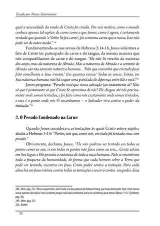 78
Tocado por Nossos Sentimentos
qual a necessidade da vinda de Cristo foi criada. Por esse motivo, como o mundo
conhece apenas tal espécie de carne como a que temos, como é agora, é certamente
verdade que quando ‘o Verbo Se fez carne’, foi a mesma carne que a nossa. Isso não
pode ser de outro modo.” 248
Fundamentando-se nos versos de Hebreus 2:14-18, Jones salientava o
fato de Cristo ter participado da carne e do sangue, da mesma maneira que
nós compartilhamos da carne e do sangue. “Ele não Se revestiu da natureza
dos anjos, mas da natureza de Abraão. Mas a natureza de Abraão e a semente de
Abraão são tão-somente natureza humana... ‘Pelo que convinha que em tudo fosse
feito semelhante a Seus irmãos.’ Em quantas coisas? Todas as coisas. Então, em
Sua natureza humana não há sequer uma partícula de diferença entre Ele e você.”249
Jones pergunta: “Percebe você que nossa salvação jaz exatamente aí? Não
vê que é justamente aí que Cristo Se aproxima de nós? Ele chegou até nós precisa-
mente onde somos tentados, e foi feito como nós exatamente onde somos tentados;
e esse é o ponto onde nós O encontramos – o Salvador vivo contra o poder da
tentação.”250
2. O Pecado Condenado na Carne
Quando Jones considerava as tentações às quais Cristo esteve sujeito,
aludia a Hebreus 4:15: “Porém, um que, como nós, em tudo foi tentado, mas sem
pecado.”
Obviamente, declarou Jones: “Ele não poderia ser tentado em todos os
pontos como eu sou, se em todos os pontos não fosse como eu sou.... Cristo estava
em Seu lugar, e Ele possuía a natureza de toda a raça humana. Nele se encontrava
toda a �aqueza da humanidade, de forma que cada homem sobre a Terra que
pode ser tentado, encontra em Jesus Cristo poder contra a tentação. Para cada
alma há em Jesus vitória contra todas as tentações e socorro contra seu poder. Essa
248. Idem,pág.232.“Nesseargumento,JonesfaziaecodaspalavrasdeEdwardIrving,quehaviadeclarado:‘QueCristotomou
nossa natureza decaída é mais evidente porque não havia nenhuma outra em existência para tomar’(Obras 5:15).”(Grotheer,
pág. 30).
249. Idem, pág. 233.
250. Ibidem.
 
