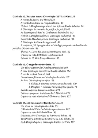 Capítulo 12. Reações à nova Cristologia (1970 a 1979) 138
A reação da Review and Herald 138
A reação do Instituto de Pesquisa Bíblica 140
Herbert E. Douglass reage através das lições da Escola Sabatina 141
A Cristologia da comissão da justi�cação pela fé 142
As dissertações de Ford na Conferência de Palmdale 143
Herbert E. Douglas rea�rma a Cristologia tradicional 144
Kenneth H. Wood con�rma a Cristologia tradicional 146
A Cristologia de Edward Heppenstall 148
A posição de J. R. Spangler sobre a Cristologia, enquanto ainda editor do
periódico O Ministério 151
�omas A. Davis, Foi Jesus realmente como nós? 152
O ponto de vista de William G. Johnsson 154
Edward W. H. Vick, Jesus, o Homem 155
Capítulo 13. O auge da controvérsia 160
Um zeloso defensor da Cristologia tradicional 160
A nova Cristologia nas lições da Escola Sabatina 162
A voz da Verdade Presente 164
Correntes con�itantes na Cristologia adventista 167
As duas Cristologias face a face 169
1. Gulley: A natureza humana antes da queda 170
2. Douglass: A natureza humana após a queda 171
Revisão recíproca das teses e antíteses 174
Críticas e perguntas dos leitores do O Ministério 176
O ponto de vista alternativo de �omas A. Davis 177
Capítulo 14. Em busca da verdade histórica 181
Um século de Cristologia adventista 181
O Patrimônio White é solicitado a posicionar-se 182
O ponto de vista de Robert Olson 183
Discussão sobre Cristologia no Patrimônio White 185
Tim Poirier e as fontes da Cristologia de E. G. White 185
D. A. Dela�eld apóia a Cristologia de Ellen G. White 187
 