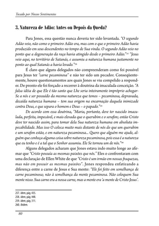 80
Tocado por Nossos Sentimentos
3. Natureza de Adão: Antes ou Depois da Queda?
Para Jones, essa questão nunca deveria ter sido levantada. “O segundo
Adão veio, não como o primeiro Adão era, mas com o que o primeiro Adão havia
produzido em seus descendentes no tempo de Sua vinda. O segundo Adão veio no
ponto que a degeneração da raça havia atingido desde o primeiro Adão.”257
“Jesus
veio aqui, no território de Satanás, e assumiu a natureza humana justamente no
ponto ao qual Satanás a havia levado.”258
É claro que alguns delegados não compreenderam como foi possível
para Jesus ter “carne pecaminosa” e não ter sido um pecador. Conseqüente-
mente, houve questionamentos aos quais Jones se viu compelido a respond-
er. De pronto ele foi forçado a recorrer à doutrina da imaculada conceição. “A
falsa idéia de que Ele é tão santo que Lhe seria inteiramente impróprio achegar-
Se a nós e ser possuído da mesma natureza que temos – pecaminosa, depravada,
decaída natureza humana – tem sua origem na encarnação daquela inimizade
contra Deus, e que separa o homem e Deus – o papado.”259
De acordo com essa doutrina, “Maria, portanto, deve ter nascido imacu-
lada, perfeita, impecável, e mais elevada que o querubim e o sera�m; então Cristo
deve ter nascido assim, para tomar dela Sua natureza humana em absoluta im-
pecabilidade. Mas isso O coloca muito mais distante de nós do que um querubim
e um sera�m estão, e em natureza pecaminosa... Quero que alguém me ajude, al-
guém que conheça alguma coisa sobre natureza pecaminosa, pois essa é a natureza
que eu tenho e é a tal que o Senhor assumiu. Ele Se tornou um de nós.”260
Alguns delegados acharam que Jones estava indo muito longe ao a�r-
mar que “Cristo possuía as mesmas paixões que nós.” Eles o confrontaram com
uma declaração de Ellen White de que “Cristo é um irmão em nossas �aquezas,
mas não em possuir as mesmas paixões”. Jones respondeu enfatizando a
diferença entre a carne de Jesus e Sua mente: “Ele foi feito em semelhança de
carne pecaminosa; não à semelhança da mente pecaminosa. Não coloquem Sua
mente nisso. Sua carne era a nossa carne, mas a mente era ‘a mente de Cristo Jesus’.
257. Idem, pág. 435.
258. Idem, pág. 448.
259. Idem, pág. 311.
260. Ibidem.
 