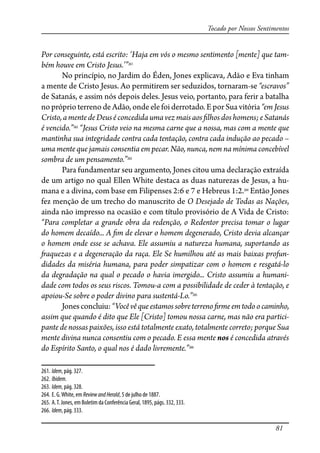 81
Tocado por Nossos Sentimentos
Por conseguinte, está escrito: ‘Haja em vós o mesmo sentimento [mente] que tam-
bém houve em Cristo Jesus.’”261
No princípio, no Jardim do Éden, Jones explicava, Adão e Eva tinham
a mente de Cristo Jesus. Ao permitirem ser seduzidos, tornaram-se “escravos”
de Satanás, e assim nós depois deles. Jesus veio, portanto, para ferir a batalha
no próprio terreno de Adão, onde ele foi derrotado. E por Sua vitória “em Jesus
Cristo,amentedeDeuséconcedidaumavezmaisaos�lhos doshomens;eSatanás
é vencido.”262
“Jesus Cristo veio na mesma carne que a nossa, mas com a mente que
mantinha sua integridade contra cada tentação, contra cada indução ao pecado –
uma mente que jamais consentia em pecar. Não, nunca, nem na mínima concebível
sombra de um pensamento.”263
Para fundamentar seu argumento, Jones citou uma declaração extraída
de um artigo no qual Ellen White destaca as duas naturezas de Jesus, a hu-
mana e a divina, com base em Filipenses 2:6 e 7 e Hebreus 1:2.264
Então Jones
fez menção de um trecho do manuscrito de O Desejado de Todas as Nações,
ainda não impresso na ocasião e com título provisório de A Vida de Cristo:
“Para completar a grande obra da redenção, o Redentor precisa tomar o lugar
do homem decaído... A �m de elevar o homem degenerado, Cristo devia alcançar
o homem onde esse se achava. Ele assumiu a natureza humana, suportando as
�aquezas e a degeneração da raça. Ele Se humilhou até as mais baixas profun-
didades da miséria humana, para poder simpatizar com o homem e resgatá-lo
da degradação na qual o pecado o havia imergido... Cristo assumiu a humani-
dade com todos os seus riscos. Tomou-a com a possibilidade de ceder à tentação, e
apoiou-Se sobre o poder divino para sustentá-Lo.”265
Jonesconcluiu:“Vocêvêqueestamossobreterreno�rmeemtodoocaminho,
assim que quando é dito que Ele [Cristo] tomou nossa carne, mas não era partici-
pante de nossas paixões, isso está totalmente exato, totalmente correto; porque Sua
mente divina nunca consentiu com o pecado. E essa mente nos é concedida através
do Espírito Santo, o qual nos é dado livremente.”266
261. Idem, pág. 327.
262. Ibidem.
263. Idem, pág. 328.
264. E. G.White, em ReviewandHerald, 5 de julho de 1887.
265. A.T. Jones, em Boletim da Conferência Geral, 1895, págs. 332, 333.
266. Idem, pág. 333.
 