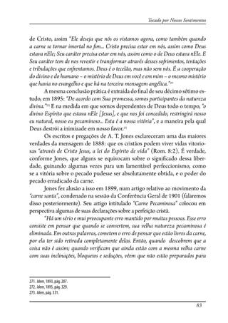83
Tocado por Nossos Sentimentos
de Cristo, assim “Ele deseja que nós os vistamos agora, como também quando
a carne se tornar imortal no �m... Cristo precisa estar em nós, assim como Deus
estava nEle; Seu caráter precisa estar em nós, assim como o de Deus estava nEle. E
Seu caráter tem de nos revestir e transformar através desses so�imentos, tentações
e tribulações que en�entamos. Deus é o tecelão, mas não sem nós. É a cooperação
do divino e do humano – o mistério de Deus em você e em mim – o mesmo mistério
que havia no evangelho e que há na terceira mensagem angélica.”271
A mesma conclusão prática é extraída do �nal de seu décimo sétimo es-
tudo, em 1895: “De acordo com Sua promessa, somos participantes da natureza
divina.”272
E na medida em que somos dependentes de Deus todo o tempo, “o
divino Espírito que estava nEle [Jesus], e que nos foi concedido, restringirá nosso
eu natural, nosso eu pecaminoso... Esta é a nossa vitória”, e a maneira pela qual
Deus destrói a inimizade em nosso favor.273
Os escritos e pregações de A. T. Jones esclareceram uma das maiores
verdades da mensagem de 1888: que os cristãos podem viver vidas vitorio-
sas “através de Cristo Jesus, a lei do Espírito de vida” (Rom. 8:2). É verdade,
conforme Jones, que alguns se equivocam sobre o signi�cado dessa liber-
dade, guinando algumas vezes para um lamentável perfeccionismo, como
se a vitória sobre o pecado pudesse ser absolutamente obtida, e o poder do
pecado erradicado da carne.
Jones fez alusão a isso em 1899, num artigo relativo ao movimento da
“carne santa”, condenado na sessão da Conferência Geral de 1901 (falaremos
disso posteriormente). Seu artigo intitulado “Carne Pecaminosa” colocou em
perspectivaalgumasdesuas declaraçõessobre a perfeição cristã.
“Há um sério e mui preocupante erro mantido por muitas pessoas. Esse erro
consiste em pensar que quando se convertem, sua velha natureza pecaminosa é
eliminada. Em outras palavras, cometem o erro de pensar que estão livres da carne,
por ela ter sido retirada completamente delas. Então, quando descobrem que a
coisa não é assim; quando veri�cam que ainda estão com a mesma velha carne
com suas inclinações, bloqueios e seduções, vêem que não estão preparados para
271. Idem, 1893, pág. 207.
272. Idem, 1895, pág. 329.
273. Idem, pág. 331.
 