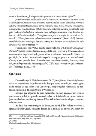 84
Tocado por Nossos Sentimentos
isso e se desanimam; �cam pensando que nunca se converteram, a�nal.”274
Jones continua explicando que “a conversão ... não reveste de nova carne
o velho espírito, mas um novo espírito é posto na velha carne. Ela não se propõe a
cobrir a velha mente com a nova carne, mas uma nova mente posta na velha carne.
Livramento e vitória não são obtidos por que a natureza humana foi retirada, mas
pelo recebimento da divina natureza para subjugar a humana e ter domínio so-
bre ela... A Escritura não diz: ‘Transformem-se pela renovação da carne de vocês’,
mas diz: “Transformem-se pela renovação de sua mente” (Rom. 12:2). Seremos
transladados pela renovação de nossa carne; mas devemos ser transformados pela
renovação de nossas mentes.”275
Finalmente, em 1905, a Paci�c Press publicou O Caminho Consagrado
Para a Perfeição Cristã. Baseado na epístola aos Hebreus, o livro recorda os
ensinos mais importantes de Jones sobre a natureza humana de Cristo e a
perfeição de caráter que cada cristão pode conseguir, graças ao ministério de
Cristo, nosso grande Sumo Sacerdote no santuário celestial, “um que, como
nós, em tudo foi tentado, mas sem pecado”; “[Ele] pode socorrer aos que são tenta-
dos” (Hebreus 4:15; 2:18).
Conclusão
Como George R. Knight escreveu: “A . T. Jones foi uma das mais in�uentes
vozes no adventistmo.”276
A despeito do �m que possa ter tido, sua mensagem
nada perdeu de seu valor. Sua Cristologia, em particular, harmoniza-se per-
feitamente com a de Ellen White e Waggoner.
Mesmo que algumas de suas expressões possam aparecer em termos
um tanto absolutos, quando consideradas na totalidade de seus ensinos,
Jones nada disse a mais daquilo que Ellen White havia ensinado previamente
sobre o tema.
Ao �nal das apresentações de Jones, em 1895, Ellen White escreveu à
igreja de Ba�le Creek, em carta datada de 1 de maio de 1895: “O Senhor, em
274. _______,emReviewandHerald,18deabrilde1899.CitadoemA.T.JoneseE.J.Waggoner,LessonsonFaith(Angwin,
Calif.: Paci�c Union College Press, 1977), págs. 90-92).
275. Ibidem.
276. Knight, na sobrecapa de From1888toApostasy.
 
