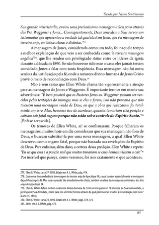 85
Tocado por Nossos Sentimentos
Sua grande misericórdia, enviou uma preciosíssima mensagem a Seu povo através
dos Prs. Waggoner e Jones... Conseqüentemente, Deus concedeu a Seus servos um
testemunho que apresentou a verdade tal qual ela é em Jesus, que é a mensagem do
terceiro anjo, em linhas claras e distintas.”277
A mensagem de Jones, considerada como um todo, foi naquele tempo
a melhor explanação do que veio a ser conhecida como “a terceira mensagem
angélica”278
, que lhe rendeu um privilegiado status entre os líderes da igreja
durante a década de l890. Se não houvesse sido esse o caso, eles jamais teriam
convidado Jones a falar com tanta freqüência. Essa mensagem não foi outra
senão a da justi�cação pela fé, onde a natureza divino-humana de Jesus Cristo
provê o meio de reconciliação com Deus.279
Não é sem razão que Ellen White chama tão vigorosamente a atenção
para as mensagens de Jones e Waggoner. É importante termos em mente sua
advertência: “É bem possível que os Pastores Jones ou Waggoner possam ser ven-
cidos pelas tentações do inimigo; mas se eles o forem, isso não provaria que não
tivessem uma mensagem vinda de Deus, ou que a obra que realizaram foi total-
mente um erro. Mas, houvesse isso de acontecer, quantos tomariam essa posição e
cairiam sob fatal engano porque não estão sob o controle do Espírito Santo.”280
[Ênfase acrescida].
Os temores de Ellen White, ai! se con�rmaram. Porque falharam os
mensageiros, muitos hoje em dia consideram que sua mensagem não fora de
Deus, e buscam substituí-la por uma nova mensagem, a qual Ellen White
descreveu como engano fatal, porque não baseada nas revelações do Espírito
de Deus. Para enfatizar, além disso, a certeza dessa predição, Ellen White a repete:
“Eu sei que essa é a posição real que muitos tomariam se esses homens viessem a cair.”281
Por incrível que pareça, como veremos, foi isso exatamente o que aconteceu.
277. Ellen G.White, carta 57, 1895. Citado em A. L.White, pág. 414.
278. Essenomeéumareferência àmensagemdoterceiroanjodeApocalipse14,aqualcontémessencialmenteamensagem
da justi�cação pela fé. Mas essa expressão tão amiudadamente citada, também se refere às mensagens combinadas dos três
anjos de Apocalipse 14.
279. Ellen G. White de�ne melhor a natureza divino-humana de Cristo nestas palavras:“A inteireza de Sua humanidade, a
perfeição de Sua divindade, criam para nós um �rme terreno através do qual podemos ser levados à reconciliação com Deus.”
(Carta 35, 1894).
280. Ellen G.White, carta 24, 1892. Citado em A. L.White, págs. 474, 475.
281. Idem, em A. L.White, pág. 475.
 