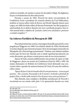 87
Tocado por Nossos Sentimentos
estada na Austrália, ele assistiu à criação do Avondale College. Na Inglaterra,
lançou os fundamentos da obra educacional.
Durante a sessão de 1901, Presco� foi eleito vice-presidente da
Conferência Geral e presidente da comissão diretiva da Casa Publicadora;
também se tornou editor-chefe da Review and Herald. Quando deixou esses
cargos, em 1909, foi eleito editor da Revista Protestante. Isso lhe propiciou a
oportunidade de se dedicar durante sete anos a profunda pesquisa. Essa re-
vista mensal tinha o objetivo de “protestar contra erros eclesiásticos e promover
a verdade evangélica.”283
Um Ardoroso Partidário da Mensagem de 1888
Presco�prontamenteaceitouamensagemdajusti�caçãopelafé,como
pregada por Waggoner em 1888. Um relatório datado de 1930, relembrando
os nomes daqueles que tomaram posição a favor da mensagem anunciada em
Mineápolis, dá a Presco� lugar proeminente.284
Todavia, esse relatório também
revelou que ele �cou tão chocado com o estado espiritual prevalecente em
certas discussões, que deixou a sessão pouco antes de seu encerramento.285
Apesar de tudo, assumiu publicamente uma postura de apoio ao lado
de Waggoner e Jones nas sessões da Conferência Geral de 1893 e 1895. Há
muitas declarações no Boletim da Conferência Geral a�rmando suas con-
vicções sobre a questão da natureza humana de Cristo. Eis uma das enfáticas
sobre o tema:
“ApesardeJesusCristotertomadosobreSicarnepecaminosa–carnenaqual
pecamos – Ele a assumiu. Esvaziando-se de Si mesmo e recebendo a plenitude do
próprio Deus, o Senhor pôde mantê-Lo livre de pecar nessa carne pecaminosa.”286
Não obstante, mais completa e detalhada consideração de Presco� é
encontrada em seu estudo sobre João 1:14, apresentado durante sua visita
283. Idem, pág. 1158.
284. Ver LeRoy Edwin Froom, MovementofDestiny, pág. 373.
285. Idem, pág. 254.
286. William W. Prescott, em General Conference Bulletin, 1895, pág. 319. Na sessão da Conferência Geral de 1885, Prescott
apresentou seis sermões sobre o tema The Divine Human Family (A Família Divino-Humana), estruturados inteiramente com
base da natureza humana decaída de Cristo.
 