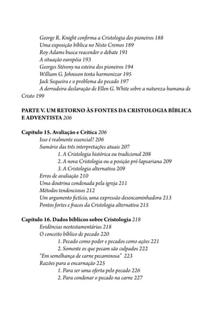 George R. Knight con�rma a Cristologia dos pioneiros 188
Uma exposição bíblica no Nisto Cremos 189
Roy Adams busca reacender o debate 191
A situação européia 193
Georges Stéveny na esteira dos pioneiros 194
William G. Johnsson tenta harmonizar 195
Jack Sequeira e o problema do pecado 197
A derradeira declaração de Ellen G. White sobre a natureza humana de
Cristo 199
PARTE V. UM RETORNO ÀS FONTES DA CRISTOLOGIA BÍBLICA
E ADVENTISTA 206
Capítulo 15. Avaliação e Crítica 206
Isso é realmente essencial? 206
Sumário das três interpretações atuais 207
1. A Cristologia histórica ou tradicional 208
2. A nova Cristologia ou a posição pré-lapsariana 209
3. A Cristologia alternativa 209
Erros de avaliação 210
Uma doutrina condenada pela igreja 211
Métodos tendenciosos 212
Um argumento �ctício, uma expressão desencaminhadora 213
Pontos fortes e �acos da Cristologia alternativa 215
Capítulo 16. Dados bíblicos sobre Cristologia 218
Evidências neotestamentárias 218
O conceito bíblico de pecado 220
1. Pecado como poder e pecados como ações 221
2. Somente os que pecam são culpados 222
“Em semelhança de carne pecaminosa” 223
Razões para a encarnação 225
1. Para ser uma oferta pelo pecado 226
2. Para condenar o pecado na carne 227
 