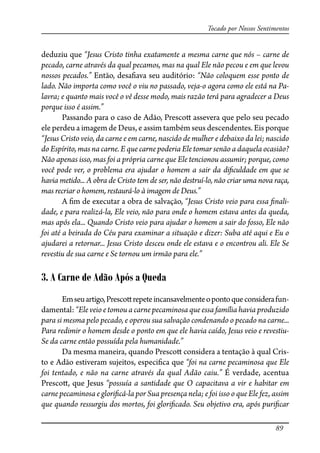89
Tocado por Nossos Sentimentos
deduziu que “Jesus Cristo tinha exatamente a mesma carne que nós – carne de
pecado, carne através da qual pecamos, mas na qual Ele não pecou e em que levou
nossos pecados.” Então, desa�ava seu auditório: “Não coloquem esse ponto de
lado. Não importa como você o viu no passado, veja-o agora como ele está na Pa-
lavra; e quanto mais você o vê desse modo, mais razão terá para agradecer a Deus
porque isso é assim.”
Passando para o caso de Adão, Presco� assevera que pelo seu pecado
ele perdeu a imagem de Deus, e assim também seus descendentes. Eis porque
“Jesus Cristo veio, da carne e em carne, nascido de mulher e debaixo da lei; nascido
do Espírito, mas na carne. E que carne poderia Ele tomar senão a daquela ocasião?
Não apenas isso, mas foi a própria carne que Ele tencionou assumir; porque, como
você pode ver, o problema era ajudar o homem a sair da di�culdade em que se
havia metido... A obra de Cristo tem de ser, não destruí-lo, não criar uma nova raça,
mas recriar o homem, restaurá-lo à imagem de Deus.”
A �m de executar a obra de salvação, “Jesus Cristo veio para essa �nali-
dade, e para realizá-la, Ele veio, não para onde o homem estava antes da queda,
mas após ela... Quando Cristo veio para ajudar o homem a sair do fosso, Ele não
foi até a beirada do Céu para examinar a situação e dizer: Suba até aqui e Eu o
ajudarei a retornar... Jesus Cristo desceu onde ele estava e o encontrou ali. Ele Se
revestiu de sua carne e Se tornou um irmão para ele.”
3. A Carne de Adão Após a Queda
Emseuartigo,Presco�repeteincansavelmenteopontoqueconsiderafun-
damental: “Ele veio e tomou a carne pecaminosa que essa família havia produzido
para si mesma pelo pecado, e operou sua salvação condenando o pecado na carne...
Para redimir o homem desde o ponto em que ele havia caído, Jesus veio e revestiu-
Se da carne então possuída pela humanidade.”
Da mesma maneira, quando Presco� considera a tentação à qual Cris-
to e Adão estiveram sujeitos, especi�ca que “foi na carne pecaminosa que Ele
foi tentado, e não na carne através da qual Adão caiu.” É verdade, acentua
Presco�, que Jesus “possuía a santidade que O capacitava a vir e habitar em
carne pecaminosa e glori�cá-la por Sua presença nela; e foi isso o que Ele fez, assim
que quando ressurgiu dos mortos, foi glori�cado. Seu objetivo era, após puri�car
 