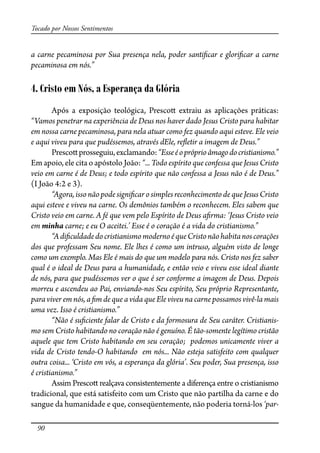 90
Tocado por Nossos Sentimentos
a carne pecaminosa por Sua presença nela, poder santi�car e glori�car a carne
pecaminosa em nós.”
4. Cristo em Nós, a Esperança da Glória
Após a exposição teológica, Presco� extraiu as aplicações práticas:
“Vamos penetrar na experiência de Deus nos haver dado Jesus Cristo para habitar
em nossa carne pecaminosa, para nela atuar como fez quando aqui esteve. Ele veio
e aqui viveu para que pudéssemos, através dEle, re�etir a imagem de Deus.”
Presco�prosseguiu,exclamando:“Esseéopróprioâmagodocristianismo.”
Em apoio, ele cita o apóstolo João: “... Todo espírito que confessa que Jesus Cristo
veio em carne é de Deus; e todo espírito que não confessa a Jesus não é de Deus.”
(I João 4:2 e 3).
“Agora,issonãopodesigni�carosimplesreconhecimentode queJesusCristo
aqui esteve e viveu na carne. Os demônios também o reconhecem. Eles sabem que
Cristo veio em carne. A fé que vem pelo Espírito de Deus a�rma: ‘Jesus Cristo veio
em minha carne; e eu O aceitei.’ Esse é o coração é a vida do cristianismo.”
“Adi�culdadedocristianismomodernoéqueCristonãohabitanoscorações
dos que professam Seu nome. Ele lhes é como um intruso, alguém visto de longe
como um exemplo. Mas Ele é mais do que um modelo para nós. Cristo nos fez saber
qual é o ideal de Deus para a humanidade, e então veio e viveu esse ideal diante
de nós, para que pudéssemos ver o que é ser conforme a imagem de Deus. Depois
morreu e ascendeu ao Pai, enviando-nos Seu espírito, Seu próprio Representante,
para viver em nós, a �m de que a vida que Ele viveu na carne possamos vivê-la mais
uma vez. Isso é cristianismo.”
“Não é su�ciente falar de Cristo e da formosura de Seu caráter. Cristianis-
mo sem Cristo habitando no coração não é genuíno. É tão-somente legítimo cristão
aquele que tem Cristo habitando em seu coração; podemos unicamente viver a
vida de Cristo tendo-O habitando em nós... Não esteja satisfeito com qualquer
outra coisa... ‘Cristo em vós, a esperança da glória’. Seu poder, Sua presença, isso
é cristianismo.”
Assim Presco� realçava consistentemente a diferença entre o cristianismo
tradicional, que está satisfeito com um Cristo que não partilha da carne e do
sangue da humanidade e que, conseqüentemente, não poderia torná-los ‘par-
 