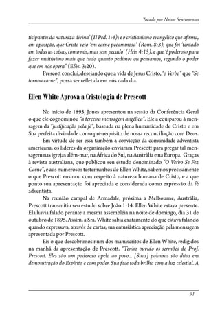91
Tocado por Nossos Sentimentos
ticipantesdanaturezadivina’(IIPed.1:4);eocristianismoevangélicoquea�rma,
em oposição, que Cristo veio ‘em carne pecaminosa’ (Rom. 8:3), que foi ‘tentado
em todas as coisas, como nós, mas sem pecado’ (Heb. 4:15), e que ‘é poderoso para
fazer muitíssimo mais que tudo quanto pedimos ou pensamos, segundo o poder
que em nós opera” (Efés. 3:20).
Presco� conclui, desejando que a vida de Jesus Cristo, “o Verbo” que “Se
tornou carne”, possa ser re�etida em nós cada dia.
Ellen White Aprova a Cristologia de Prescott
No início de 1895, Jones apresentou na sessão da Conferência Geral
o que ele cognominou “a terceira mensagem angélica”. Ele a equiparou à men-
sagem da “justi�cação pela fé”, baseada na plena humanidade de Cristo e em
Sua perfeita divindade como pré-requisito de nossa reconciliação com Deus.
Em virtude de ser essa também a convicção da comunidade adventista
americana, os líderes da organização enviaram Presco� para pregar tal men-
sagemnasigrejasalém-mar, naÁfricadoSul,naAustráliaenaEuropa. Graças
à revista australiana, que publicou seu estudo denominado “O Verbo Se Fez
Carne”, e aos numerosos testemunhos de Ellen White, sabemos precisamente
o que Presco� ensinou com respeito à natureza humana de Cristo, e a que
ponto sua apresentação foi apreciada e considerada como expressão da fé
adventista.
Na reunião campal de Armadale, próxima a Melbourne, Austrália,
Presco� transmitiu seu estudo sobre João 1:14. Ellen White estava presente.
Ela havia falado perante a mesma assembléia na noite de domingo, dia 31 de
outubro de 1895. Assim, a Sra. White sabia exatamente do que estava falando
quando expressava, através de cartas, sua entusiástica apreciação pela mensagem
apresentada por Presco�.
Eis o que descobrimos num dos manuscritos de Ellen White, redigidos
na manhã da apresentação de Presco�. “Tenho ouvido os sermões do Prof.
Presco�. Eles são um poderoso apelo ao povo... [Suas] palavras são ditas em
demonstração do Espírito e com poder. Sua face toda brilha com a luz celestial. A
 