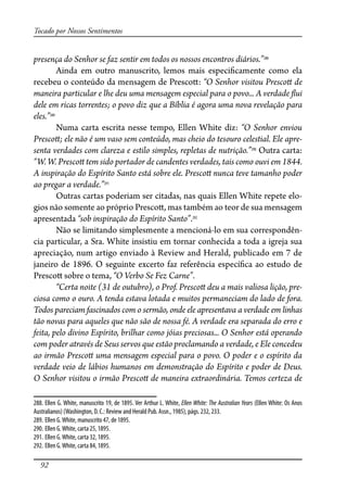 92
Tocado por Nossos Sentimentos
presença do Senhor se faz sentir em todos os nossos encontros diários.”288
Ainda em outro manuscrito, lemos mais especi�camente como ela
recebeu o conteúdo da mensagem de Presco�: “O Senhor visitou Presco� de
maneira particular e lhe deu uma mensagem especial para o povo... A verdade �ui
dele em ricas torrentes; o povo diz que a Bíblia é agora uma nova revelação para
eles.”289
Numa carta escrita nesse tempo, Ellen White diz: “O Senhor enviou
Presco�; ele não é um vaso sem conteúdo, mas cheio do tesouro celestial. Ele apre-
senta verdades com clareza e estilo simples, repletas de nutrição.”290
Outra carta:
“W. W. Presco� tem sido portador de candentes verdades, tais como ouvi em 1844.
A inspiração do Espírito Santo está sobre ele. Presco� nunca teve tamanho poder
ao pregar a verdade.”291
Outras cartas poderiam ser citadas, nas quais Ellen White repete elo-
gios não somente ao próprio Presco�, mas também ao teor de sua mensagem
apresentada “sob inspiração do Espírito Santo”.292
Não se limitando simplesmente a mencioná-lo em sua correspondên-
cia particular, a Sra. White insistiu em tornar conhecida a toda a igreja sua
apreciação, num artigo enviado à Review and Herald, publicado em 7 de
janeiro de 1896. O seguinte excerto faz referência especí�ca ao estudo de
Presco� sobre o tema, “O Verbo Se Fez Carne”.
“Certa noite (31 de outubro), o Prof. Presco� deu a mais valiosa lição, pre-
ciosa como o ouro. A tenda estava lotada e muitos permaneciam do lado de fora.
Todos pareciam fascinados com o sermão, onde ele apresentava a verdade em linhas
tão novas para aqueles que não são de nossa fé. A verdade era separada do erro e
feita, pelo divino Espírito, brilhar como jóias preciosas... O Senhor está operando
com poder através de Seus servos que estão proclamando a verdade, e Ele concedeu
ao irmão Presco� uma mensagem especial para o povo. O poder e o espírito da
verdade veio de lábios humanos em demonstração do Espírito e poder de Deus.
O Senhor visitou o irmão Presco� de maneira extraordinária. Temos certeza de
288. Ellen G. White, manuscrito 19, de 1895. Ver Arthur L. White, Ellen White: The Australian Years (Ellen White: Os Anos
Australianos) (Washington, D. C.: Review and Herald Pub. Assn., 1985), págs. 232, 233.
289. Ellen G.White, manuscrito 47, de 1895.
290. Ellen G.White, carta 25, 1895.
291. Ellen G.White, carta 32, 1895.
292. Ellen G.White, carta 84, 1895.
 
