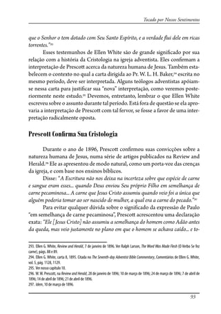 93
Tocado por Nossos Sentimentos
que o Senhor o tem dotado com Seu Santo Espírito, e a verdade �ui dele em ricas
torrentes.”293
Esses testemunhos de Ellen White são de grande signi�cado por sua
relação com a história da Cristologia na igreja adventista. Eles con�rmam a
interpretação de Presco� acerca da natureza humana de Jesus. Também esta-
belecem o contexto no qual a carta dirigida ao Pr. W. L. H. Baker,294
escrita no
mesmo período, deve ser interpretada. Alguns teólogos adventistas apóiam-
se nessa carta para justi�car sua “nova” interpretação, como veremos poste-
riormente neste estudo.295
Devemos, entretanto, lembrar o que Ellen White
escreveu sobre o assunto durante tal período. Está fora de questão se ela apro-
varia a interpretação de Presco� com tal fervor, se fosse a favor de uma inter-
pretação radicalmente oposta.
Prescott Conﬁrma Sua Cristologia
Durante o ano de 1896, Presco� con�rmou suas convicções sobre a
natureza humana de Jesus, numa série de artigos publicados na Review and
Herald.296
Ele as apresentou de modo natural, como um porta-voz das crenças
da igreja, e com base nos ensinos bíblicos.
Disse: “A Escritura não nos deixa na incerteza sobre que espécie de carne
e sangue eram esses... quando Deus enviou Seu próprio Filho em semelhança de
carne pecaminosa... A carne que Jesus Cristo assumiu quando veio foi a única que
alguém poderia tomar ao ser nascido de mulher, a qual era a carne do pecado.”297
Para evitar qualquer dúvida sobre o signi�cado da expressão de Paulo
“em semelhança de carne pecaminosa”, Presco� acrescentou uma declaração
exata: “Ele [Jesus Cristo] não assumiu a semelhança do homem como Adão antes
da queda, mas veio justamente no plano em que o homem se achava caído... e to-
293. Ellen G. White, Review and Herald, 7 de janeiro de 1896. Ver Ralph Larson, The Word Was Made Flesh (O Verbo Se fez
carne), págs. 88 e 89.
294. Ellen G. White, carta 8, 1895. Citada no The Seventh-day Adventist Bible Commentary, Comentários de Ellen G. White,
vol. 5, pág. 1128, 1129.
295. Ver nosso capítulo 10.
296. W.W. Prescott, na Review and Herald, 28 de janeiro de 1896; 10 de março de 1896; 24 de março de 1896; 7 de abril de
1896; 14 de abril de 1896; 21 de abril de 1896.
297. Idem, 10 de março de 1896.
 