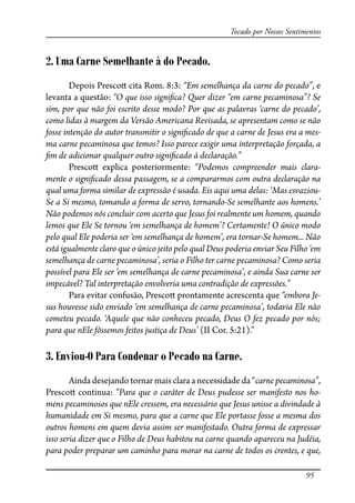 95
Tocado por Nossos Sentimentos
2. Uma Carne Semelhante à do Pecado.
Depois Presco� cita Rom. 8:3: “Em semelhança da carne do pecado”, e
levanta a questão: “O que isso signi�ca? Quer dizer “em carne pecaminosa”? Se
sim, por que não foi escrito desse modo? Por que as palavras ‘carne do pecado’,
como lidas à margem da Versão Americana Revisada, se apresentam como se não
fosse intenção do autor transmitir o signi�cado de que a carne de Jesus era a mes-
ma carne pecaminosa que temos? Isso parece exigir uma interpretação forçada, a
�m de adicionar qualquer outro signi�cado à declaração.”
Presco� explica posteriormente: “Podemos compreender mais clara-
mente o signi�cado dessa passagem, se a compararmos com outra declaração na
qual uma forma similar de expressão é usada. Eis aqui uma delas: ‘Mas esvaziou-
Se a Si mesmo, tomando a forma de servo, tornando-Se semelhante aos homens.’
Não podemos nós concluir com acerto que Jesus foi realmente um homem, quando
lemos que Ele Se tornou ‘em semelhança de homem’? Certamente! O único modo
pelo qual Ele poderia ser ‘em semelhança de homem’, era tornar-Se homem... Não
está igualmente claro que o único jeito pelo qual Deus poderia enviar Seu Filho ‘em
semelhança de carne pecaminosa’, seria o Filho ter carne pecaminosa? Como seria
possível para Ele ser ‘em semelhança de carne pecaminosa’, e ainda Sua carne ser
impecável? Tal interpretação envolveria uma contradição de expressões.”
Para evitar confusão, Presco� prontamente acrescenta que “embora Je-
sus houvesse sido enviado ‘em semelhança de carne pecaminosa’, todavia Ele não
cometeu pecado. ‘Aquele que não conheceu pecado, Deus O fez pecado por nós;
para que nEle fôssemos feitos justiça de Deus’ (II Cor. 5:21).”
3. Enviou-O Para Condenar o Pecado na Carne.
Ainda desejando tornar mais clara a necessidade da “carne pecaminosa”,
Presco� continua: “Para que o caráter de Deus pudesse ser manifesto nos ho-
mens pecaminosos que nEle cressem, era necessário que Jesus unisse a divindade à
humanidade em Si mesmo, para que a carne que Ele portasse fosse a mesma dos
outros homens em quem devia assim ser manifestado. Outra forma de expressar
isso seria dizer que o Filho de Deus habitou na carne quando apareceu na Judéia,
para poder preparar um caminho para morar na carne de todos os crentes, e que,
 
