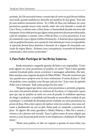96
Tocado por Nossos Sentimentos
portanto, foi-Lhe necessário tomar o mesmo tipo de carne na qual deveria habitar
mais tarde, quando estabelecesse domicílio nos membros de Sua igreja.” Essa não
foi uma matéria meramente teórica. “Se o Filho de Deus não habitasse em carne
pecaminosa quando nasceu neste mundo, então não seria baixada a escada do
Céu à Terra, e o abismo entre o Deus Santo e a humanidade decaída não teria sido
transposto.Seriaentão preciso que alguns meiosposteriores fossemprovidenciados,
a �m de completar a conexão entre o Filho de Deus e a carne pecaminosa. E isso
foi exatamente o que a Igreja Católica Romana fez. A doutrina dessa organização
está em perfeita harmonia com o ponto de vista adotado por nosso correspondente.
A expressão formal dessa doutrina é chamada de o dogma da imaculada con-
ceição da virgem Maria... Evitamos essas conseqüências, recusando tal doutrina e
sustentando o claro ensino escriturístico.”
4. Para Poder Participar de Sua Divina Natureza.
Ainda remanesce a segunda questão do leitor a ser respondida: “Como
pode alguém em carne pecaminosa ser perfeito, ser santo?” Essa é uma questão
comum levantada pelos novos conversos à mensagem adventista. Ela tam-
bém suscitou uma resposta da parte de Ellen White: “Presco� considerava que
‘essa questão toca o próprio cerne de nosso cristianismo. O ensino de Jesus é: ‘Sede
vós perfeitos, como é perfeito vosso Pai que está nos céus.’ E por meio do apóstolo
Pedro vem a instrução: ‘Sede santos porque Eu Sou santo.’”
“Ninguém negará que temos uma carne pecaminosa e, portanto, pergunta-
mos como será possível atender aos reclamos da Escritura, se é impossível a quem
quer que seja ser perfeito ou santo em carne de pecado. A verdadeira esperança
de atingir a perfeição e a santidade está baseada na maravilhosa verdade de que
a perfeição e a santidade da divindade foram reveladas em carne pecaminosa na
pessoa de Jesus. Não somos capazes de explicar como isso acontece, mas nossa sal-
vação se fundamenta em crer no fato. Então pode ser cumprida a promessa de
Jesus: ‘Se alguém Me amar, guardará a Minha Palavra; e Meu Pai o amará, e
viremos a ele e faremos nele morada.’ Essa é a glória maior de nossa religião, que
mesmo a carne do pecado pode tornar-se um templo para a habitação do Espírito
Santo.”
“Muito mais poderia ser dito em resposta à questão de nosso leitor, mas
 