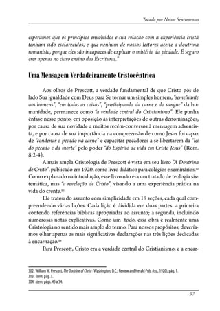 97
Tocado por Nossos Sentimentos
esperamos que os princípios envolvidos e sua relação com a experiência cristã
tenham sido esclarecidos, e que nenhum de nossos leitores aceite a doutrina
romanista, porque eles são incapazes de explicar o mistério da piedade. É seguro
crer apenas no claro ensino das Escrituras.”
Uma Mensagem Verdadeiramente Cristocêntrica
Aos olhos de Presco�, a verdade fundamental de que Cristo pôs de
lado Sua igualdade com Deus para Se tornar um simples homem, “semelhante
aos homens”, “em todas as coisas”, “participando da carne e do sangue” da hu-
manidade, permanece como “a verdade central do Cristianismo”. Ele punha
ênfase nesse ponto, em oposição às interpretações de outras denominações,
por causa de sua novidade a muitos recém-conversos à mensagem adventis-
ta, e por causa de sua importância na compreensão de como Jesus foi capaz
de “condenar o pecado na carne” e capacitar pecadores a se libertarem da “lei
do pecado e da morte” pelo poder “do Espírito de vida em Cristo Jesus” (Rom.
8:2-4).
A mais ampla Cristologia de Presco� é vista em seu livro “A Doutrina
de Cristo”, publicado em 1920, como livro didático para colégios e seminários.302
Como explanado na introdução, esse livro não era um tratado de teologia sis-
temática, mas “a revelação de Cristo”, visando a uma experiência prática na
vida do crente.303
Ele tratou do assunto com simplicidade em 18 seções, cada qual com-
preendendo várias lições. Cada lição é dividida em duas partes: a primeira
contendo referências bíblicas apropriadas ao assunto; a segunda, incluindo
numerosas notas explicativas. Como um todo, essa obra é realmente uma
Cristologia no sentido mais amplo do termo. Para nossos propósitos, devería-
mos olhar apenas as mais signi�cativas declarações nas três lições dedicadas
à encarnação.304
Para Presco�, Cristo era a verdade central do Cristianismo, e a encar-
302. WilliamW. Prescott, TheDoctrineofChrist (Washington, D.C.: Review and Herald Pub. Ass., 1920), pág. 1.
303. Idem, pág. 3.
304. Idem, págs. 45 a 54.
 