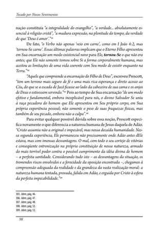 98
Tocado por Nossos Sentimentos
nação constituía “a integralidade do evangelho”, “a verdade... absolutamente es-
sencial à religião cristã”, “a madura expressão, na plenitude do tempo, da verdade
de que ‘Deus é amor’.”305
De fato, “o Verbo não apenas ‘veio em carne’, como em I João 4:2, mas
‘tornou-Se carne’. Essas últimas palavras implicam que o Eterno Filho apresentou
em Sua encarnação um modo existencial novo para Ele, tornou-Se o que não era
antes; que Ele não somente tomou sobre Si a forma corporalmente humana, mas
aceitou as limitações de uma vida coerente com Seu modo de existir enquanto na
Terra.”306
“Aquele que compreende a encarnação do Filho de Deus”, escreveu Presco�,
“tem um terreno mais seguro de fé e uma mais rica esperança e direto acesso ao
Céu, do que se a escada de Jacó �casse ao lado da cabeceira de sua cama e os anjos
de Deus o estivessem servindo.”307
Pois ao tempo de Sua encarnação “de um modo
efetivo e fundamental, embora inexplicável para nós, o divino Salvador Se uniu
à raça pecadora do homem que Ele apresentou em Seu próprio corpo, em Sua
própria experiência pessoal; não somente o peso de suas �aquezas físicas, mas
também de seu pecado, embora não a culpa”.308
Para evitar qualquer possível dúvida sobre essa noção, Presco� especi-
�ca novamente o que diferencia a natureza humana de Jesus daquela de Adão.
“Cristo assumiu não a original e impecável, mas nossa decaída humanidade. Nes-
sa segunda experiência, Ele permaneceu não precisamente onde Adão antes dEle
estava, mas com imensas desvantagens. O mal, com todo o seu cortejo de vitórias
e conseqüente entronização na própria constituição de nossa natureza, armado
do mais terrível poder contra o possível cumprimento da idéia divina de homem
– a perfeita santidade. Considerando tudo isto – as desvantagens da situação, os
tremendos riscos envolvidos e a ferocidade da oposição encontrada –, chegamos à
compreensão adequada da realidade e da grandeza da vasta realização moral: a
natureza humana tentada, provada, falida em Adão, e erguida por Cristo à esfera
da perfeita impecabilidade.”309
305. Idem, pág. 46.
306. Idem, pág. 47.
307. Idem, pág. 48.
308. Idem, pág. 52.
309. Idem, pág. 53.
 