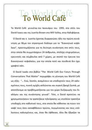 10
ο World Café γεννιζται τον Ιανουάριο του 1995, ςτο ςπίτι του
David Isaacs και τθσ Juanita Brown ςτο Mill Valley, ςτθν Καλιφόρνια.
Ο David και θ Juanita ζχοντασ διοργανϊςει ιδθ τθν πρϊτθ ςυνά-
ντθςθ με κζμα τον ςτρατθγικό διάλογο για το “διανοθτικό κεφά-
λαιο”, προετοιμάηονται για τθ δεφτερθ ςυνάντθςθ ςτο ςπίτι τουσ,
ςτθν οποία κα ςυμμετάςχουν 24 άνκρωποι, ςτελζχθ επιχειριςεων,
ερευνθτζσ και ςφμβουλοι από 7 χϊρεσ, με ςκοπό τθν ζρευνα του
διανοθτικοφ κεφαλαίου, για τθν οποία ποτζ και πουκενά δεν ζχει
γραφτεί κάτι.
Ο David Isaaks ςτο βιβλίο “The World Café Our Futurs Through
Conversations That Matter” περιγράφει τθ γζννθςθ του World Café
ωσ εξισ: “… Ενϊ, λοιπόν, αναμζνουν να υποδεχτοφν τουσ 24 καλε-
ςμζνουσ τουσ, πυκνι ομίχλθ απλϊνεται και ςιγανι βροχι ξεςπά, με
αποτζλεςμα να προβλθματίηονται για τον χϊρο διεξαγωγισ του δι-
αλόγου και τθσ ςυνάντθςθσ γενικά”. Σότε, ο David προτείνει να
χρθςιμοποιιςουν τα τραπεηάκια τθλεόραςθσ ωσ επιπλζον τραπζηια
υποδοχισ ςτο κακιςτικό τουσ, ςτα οποία κα κάκονται να πιουν τον
καφζ τουσ όςοι καταφκάνουν πρϊτοι, περιμζνοντασ και τουσ υπό-
λοιπουσ καλεςμζνουσ και, όταν κα ζφκαναν, όλοι κα ζβγαηαν τα
Σ
 