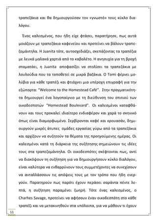 11
τραπεηάκια και κα δθμιουργοφςαν τον «γνωςτό» τουσ κφκλο δια-
λόγου.
Ζνασ καλεςμζνοσ, που ιδθ είχε φτάςει, παρατιρθςε, πωσ αυτά
μοιάηουν με τραπεηάκια καφενείου και προτείνει να βάλουν τραπε-
ηομάντθλα. Θ Juanita τότε, αυτοςχεδιάηει, ςκεπάηοντασ τα τραπζηια
με λευκά μαλακά χαρτιά από το καβαλζτο. Θ ανθςυχία για τθ βροχι
ςταματάει, θ Juanita αποφαςίηει να ςτολίςει τα τραπεηάκια με
λουλοφδια που τα τοποκετεί ςε μικρά βαηάκια. Ο Tomi φζρνει μο-
λφβια για κάκε τραπζηι και φτιάχνει μια υπζροχθ επιγραφι για τθν
εξϊπορτα: “Welcome to the Homestead Café”. ΢τθν πραγματικότθ-
τα δθμιουργεί ζνα λογοπαίγνιο με τθ διεφκυνςθ του ςπιτιοφ των
οικοδεςποτϊν “Homestead Boulevard”. Οι καλεςμζνοι καταφκά-
νουν και τουσ προκαλεί ιδιαίτερο ενδιαφζρον και χαρά το ςκθνικό
όπωσ είναι διαμορφωμζνο. ΢ερβίρονται καφζ και κρουαςάν, δθμι-
ουργοφν μικρζσ άτυπεσ ομάδεσ εργαςίασ γφρω από τα τραπεηάκια
και αρχίηουν να ςυηθτοφν τα κζματα τθσ προθγοφμενθσ θμζρασ. Οι
καλεςμζνοι κατά τθ διάρκεια τθσ ςυηιτθςθσ ςθμειϊνουν τισ ιδζεσ
τουσ ςτα τραπεηομάντθλα. Οι οικοδεςπότεσ ςκζφτονται πωσ, αντί
να διακόψουν τθ ςυηιτθςθ για να δθμιουργιςουν κφκλο διαλόγου,
είναι καλφτερα να ενκαρρφνουν τουσ ςυμμετζχοντεσ να ςυνεχίςουν
να ανταλλάςςουν τισ απόψεισ τουσ με τον τρόπο που ιδθ ενερ-
γοφν. Παρατθροφν πωσ παρότι ζχουν περάςει ςαράντα πζντε λε-
πτά, θ ςυηιτθςθ παραμζνει ηωθρι. Σότε ζνασ καλεςμζνοσ, ο
Charhes Savage, προτείνει να αφιςουν ζναν οικοδεςπότθ ςτο κάκε
τραπζηι και να μετακινθκοφν ςτα υπόλοιπα, για να μάκουν τι ζχουν
 