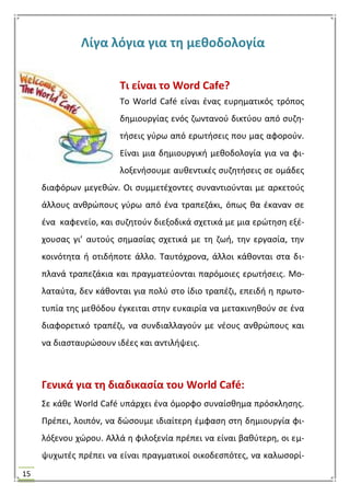15
Λίγα λόγια για τθ μεκοδολογία
Σι είναι το Word Cafe?
Σο World Café είναι ζνασ ευρθματικόσ τρόποσ
δθμιουργίασ ενόσ ηωντανοφ δικτφου από ςυηθ-
τιςεισ γφρω από ερωτιςεισ που μασ αφοροφν.
Είναι μια δθμιουργικι μεκοδολογία για να φι-
λοξενιςουμε αυκεντικζσ ςυηθτιςεισ ςε ομάδεσ
διαφόρων μεγεκϊν. Οι ςυμμετζχοντεσ ςυναντιοφνται με αρκετοφσ
άλλουσ ανκρϊπουσ γφρω από ζνα τραπεηάκι, όπωσ κα ζκαναν ςε
ζνα καφενείο, και ςυηθτοφν διεξοδικά ςχετικά με μια ερϊτθςθ εξζ-
χουςασ γι’ αυτοφσ ςθμαςίασ ςχετικά με τθ ηωι, τθν εργαςία, τθν
κοινότθτα ι οτιδιποτε άλλο. Σαυτόχρονα, άλλοι κάκονται ςτα δι-
πλανά τραπεηάκια και πραγματεφονται παρόμοιεσ ερωτιςεισ. Μο-
λαταφτα, δεν κάκονται για πολφ ςτο ίδιο τραπζηι, επειδι θ πρωτο-
τυπία τθσ μεκόδου ζγκειται ςτθν ευκαιρία να μετακινθκοφν ςε ζνα
διαφορετικό τραπζηι, να ςυνδιαλλαγοφν με νζουσ ανκρϊπουσ και
να διαςταυρϊςουν ιδζεσ και αντιλιψεισ.
Γενικά για τθ διαδικαςία του World Café:
΢ε κάκε World Café υπάρχει ζνα όμορφο ςυναίςκθμα πρόςκλθςθσ.
Πρζπει, λοιπόν, να δϊςουμε ιδιαίτερθ ζμφαςθ ςτθ δθμιουργία φι-
λόξενου χϊρου. Αλλά θ φιλοξενία πρζπει να είναι βακφτερθ, οι εμ-
ψυχωτζσ πρζπει να είναι πραγματικοί οικοδεςπότεσ, να καλωςορί-
 