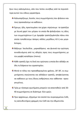 16
ηουν τουσ καλεςμζνουσ, κάτι που λείπει ςυνικωσ από τα περιςςό-
τερα αυτοφ του είδουσ εργαςτιρια.
Καλωςορίηουμε, λοιπόν, τουσ ςυμμετζχοντεσ που φτάνουν και
τουσ προςκαλοφμε να κακίςουν.
Ζχουμε, ιδθ, προετοιμάςει τον χϊρο: ςτρϊνουμε τα τραπζηια
με λευκό χαρτί του μζτρου το οποίο κα φιλοξενιςει τισ ιδζεσ
των ςυμμετεχόντων ι με όμορφα τραπεηομάντθλα πάνω ςτα
οποία τοποκετοφμε άςπρεσ κόλλεσ μεγζκουσ Α3 ι και μεγα-
λφτερεσ.
Βάηουμε λουλοφδια , μαρκαδόρουσ και φυςικά τθν ερϊτθςθ
ςυνοδευόμενθ από τισ οδθγίεσ προσ τουσ ςυμμετζχοντεσ με
τθν μορφι καταλόγου (menu).
Κάκε τραπζηι ζχει τθ δικι του ερϊτθςθ θ οποία δεν αλλάηει ςε
όλθ τθ διάρκεια του εργαςτθρίου.
Μετά το τζλοσ του προκακοριςμζνου χρόνου, 20'-30', οι ςυμ-
μετζχοντεσ ςθκϊνονται και αλλάηουν τραπζηι, αποφεφγοντασ
να κακίςουν με τουσ ίδιουσ ανκρϊπουσ που κάκονταν προθ-
γουμζνωσ.
Σρία με τζςςερα ερωτιματα μποροφν να απαντθκοφν από 30-
40 ςυμμετζχοντεσ ςε διάςτθμα δφο ωρϊν.
Πριν αρχίςουμε, εξθγοφμε τον ςκοπό του ςυγκεκριμζνου Café,
τισ κατευκυντιριεσ γραμμζσ του Café και τθν εκιμοτυπία.
 