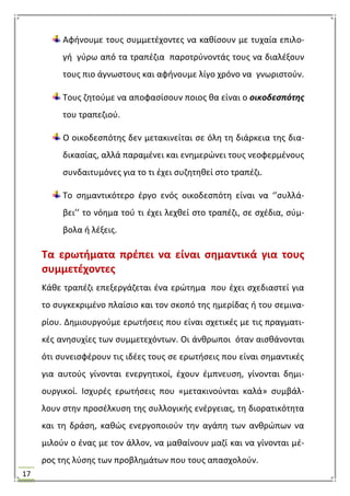 17
Αφινουμε τουσ ςυμμετζχοντεσ να κακίςουν με τυχαία επιλο-
γι γφρω από τα τραπζηια παροτρφνοντάσ τουσ να διαλζξουν
τουσ πιο άγνωςτουσ και αφινουμε λίγο χρόνο να γνωριςτοφν.
Σουσ ηθτοφμε να αποφαςίςουν ποιοσ κα είναι ο οικοδεςπότησ
του τραπεηιοφ.
Ο οικοδεςπότθσ δεν μετακινείται ςε όλθ τθ διάρκεια τθσ δια-
δικαςίασ, αλλά παραμζνει και ενθμερϊνει τουσ νεοφερμζνουσ
ςυνδαιτυμόνεσ για το τι ζχει ςυηθτθκεί ςτο τραπζηι.
Σο ςθμαντικότερο ζργο ενόσ οικοδεςπότθ είναι να ‘’ςυλλά-
βει’’ το νόθμα τοφ τι ζχει λεχκεί ςτο τραπζηι, ςε ςχζδια, ςφμ-
βολα ι λζξεισ.
Σα ερωτιματα πρζπει να είναι ςθμαντικά για τουσ
ςυμμετζχοντεσ
Κάκε τραπζηι επεξεργάηεται ζνα ερϊτθμα που ζχει ςχεδιαςτεί για
το ςυγκεκριμζνο πλαίςιο και τον ςκοπό τθσ θμερίδασ ι του ςεμινα-
ρίου. Δθμιουργοφμε ερωτιςεισ που είναι ςχετικζσ με τισ πραγματι-
κζσ ανθςυχίεσ των ςυμμετεχόντων. Οι άνκρωποι όταν αιςκάνονται
ότι ςυνειςφζρουν τισ ιδζεσ τουσ ςε ερωτιςεισ που είναι ςθμαντικζσ
για αυτοφσ γίνονται ενεργθτικοί, ζχουν ζμπνευςθ, γίνονται δθμι-
ουργικοί. Ιςχυρζσ ερωτιςεισ που «μετακινοφνται καλά» ςυμβάλ-
λουν ςτθν προςζλκυςθ τθσ ςυλλογικισ ενζργειασ, τθ διορατικότθτα
και τθ δράςθ, κακϊσ ενεργοποιοφν τθν αγάπθ των ανκρϊπων να
μιλοφν ο ζνασ με τον άλλον, να μακαίνουν μαηί και να γίνονται μζ-
ροσ τθσ λφςθσ των προβλθμάτων που τουσ απαςχολοφν.
 