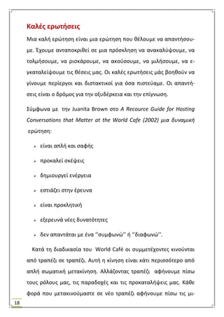 18
Καλζσ ερωτιςεισ
Μια καλι ερϊτθςθ είναι μια ερϊτθςθ που κζλουμε να απαντιςου-
με. Ζχουμε ανταποκρικεί ςε μια πρόςκλθςθ να ανακαλφψουμε, να
τολμιςουμε, να ριςκάρουμε, να ακοφςουμε, να μιλιςουμε, να ε-
γκαταλείψουμε τισ κζςεισ μασ. Οι καλζσ ερωτιςεισ μάσ βοθκοφν να
γίνουμε περίεργοι και διςτακτικοί για όςα πιςτεφαμε. Οι απαντι-
ςεισ είναι ο δρόμοσ για τθν οξυδζρκεια και τθν επίγνωςθ.
΢φμφωνα με τθν Juanita Brown ςτο Α Recource Guide for Hosting
Conversations that Matter at the World Cafe (2002) μια δυναμικι
ερϊτθςθ:
 είναι απλι και ςαφισ
 προκαλεί ςκζψεισ
 δθμιουργεί ενζργεια
 εςτιάηει ςτθν ζρευνα
 είναι προκλθτικι
 εξερευνά νζεσ δυνατότθτεσ
 δεν απαντάται με ζνα ‘’ςυμφωνϊ’’ ι ‘’διαφωνϊ’’.
Κατά τθ διαδικαςία του World Café οι ςυμμετζχοντεσ κινοφνται
από τραπζηι ςε τραπζηι. Αυτι θ κίνθςθ είναι κάτι περιςςότερο από
απλι ςωματικι μετακίνθςθ. Αλλάηοντασ τραπζηι αφινουμε πίςω
τουσ ρόλουσ μασ, τισ παραδοχζσ και τισ προκαταλιψεισ μασ. Κάκε
φορά που μετακινοφμαςτε ςε νζο τραπζηι αφινουμε πίςω τισ μι-
 