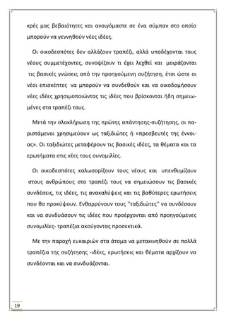19
κρζσ μασ βεβαιότθτεσ και ανοιγόμαςτε ςε ζνα ςφμπαν ςτο οποίο
μποροφν να γεννθκοφν νζεσ ιδζεσ.
Οι οικοδεςπότεσ δεν αλλάηουν τραπζηι, αλλά υποδζχονται τουσ
νζουσ ςυμμετζχοντεσ, ςυνοψίηουν τι ζχει λεχκεί και μοιράηονται
τισ βαςικζσ γνϊςεισ από τθν προθγοφμενθ ςυηιτθςθ, ζτςι ϊςτε οι
νζοι επιςκζπτεσ να μποροφν να ςυνδεκοφν και να οικοδομιςουν
νζεσ ιδζεσ χρθςιμοποιϊντασ τισ ιδζεσ που βρίςκονται ιδθ ςθμειω-
μζνεσ ςτο τραπζηι τουσ.
Μετά τθν ολοκλιρωςθ τθσ πρϊτθσ απάντθςθσ-ςυηιτθςθσ, οι πα-
ριςτάμενοι χρθςιμεφουν ωσ ταξιδιϊτεσ ι «πρεςβευτζσ τθσ ζννοι-
ασ». Οι ταξιδιϊτεσ μεταφζρουν τισ βαςικζσ ιδζεσ, τα κζματα και τα
ερωτιματα ςτισ νζεσ τουσ ςυνομιλίεσ.
Οι οικοδεςπότεσ καλωςορίηουν τουσ νζουσ και υπενκυμίηουν
ςτουσ ανκρϊπουσ ςτο τραπζηι τουσ να ςθμειϊςουν τισ βαςικζσ
ςυνδζςεισ, τισ ιδζεσ, τισ ανακαλφψεισ και τισ βακφτερεσ ερωτιςεισ
που κα προκφψουν. Ενκαρρφνουν τουσ ''ταξιδιϊτεσ'' να ςυνδζςουν
και να ςυνδυάςουν τισ ιδζεσ που προζρχονται από προθγοφμενεσ
ςυνομιλίεσ- τραπζηια ακοφγοντασ προςεκτικά.
Με τθν παροχι ευκαιριϊν ςτα άτομα να μετακινθκοφν ςε πολλά
τραπζηια τθσ ςυηιτθςθσ -ιδζεσ, ερωτιςεισ και κζματα αρχίηουν να
ςυνδζονται και να ςυνδυάηονται.
 