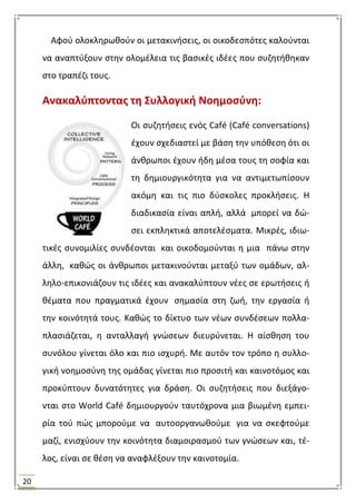 20
Αφοφ ολοκλθρωκοφν οι μετακινιςεισ, οι οικοδεςπότεσ καλοφνται
να αναπτφξουν ςτθν ολομζλεια τισ βαςικζσ ιδζεσ που ςυηθτικθκαν
ςτο τραπζηι τουσ.
Ανακαλφπτοντασ τθ ΢υλλογικι Νοθμοςφνθ:
Οι ςυηθτιςεισ ενόσ Café (Café conversations)
ζχουν ςχεδιαςτεί με βάςθ τθν υπόκεςθ ότι οι
άνκρωποι ζχουν ιδθ μζςα τουσ τθ ςοφία και
τθ δθμιουργικότθτα για να αντιμετωπίςουν
ακόμθ και τισ πιο δφςκολεσ προκλιςεισ. Θ
διαδικαςία είναι απλι, αλλά μπορεί να δϊ-
ςει εκπλθκτικά αποτελζςματα. Μικρζσ, ιδιω-
τικζσ ςυνομιλίεσ ςυνδζονται και οικοδομοφνται θ μια πάνω ςτθν
άλλθ, κακϊσ οι άνκρωποι μετακινοφνται μεταξφ των ομάδων, αλ-
λθλο-επικονιάηουν τισ ιδζεσ και ανακαλφπτουν νζεσ ςε ερωτιςεισ ι
κζματα που πραγματικά ζχουν ςθμαςία ςτθ ηωι, τθν εργαςία ι
τθν κοινότθτά τουσ. Κακϊσ το δίκτυο των νζων ςυνδζςεων πολλα-
πλαςιάηεται, θ ανταλλαγι γνϊςεων διευρφνεται. Θ αίςκθςθ του
ςυνόλου γίνεται όλο και πιο ιςχυρι. Με αυτόν τον τρόπο θ ςυλλο-
γικι νοθμοςφνθ τθσ ομάδασ γίνεται πιο προςιτι και καινοτόμοσ και
προκφπτουν δυνατότθτεσ για δράςθ. Οι ςυηθτιςεισ που διεξάγο-
νται ςτο World Café δθμιουργοφν ταυτόχρονα μια βιωμζνθ εμπει-
ρία τοφ πϊσ μποροφμε να αυτοοργανωκοφμε για να ςκεφτοφμε
μαηί, ενιςχφουν τθν κοινότθτα διαμοιραςμοφ των γνϊςεων και, τζ-
λοσ, είναι ςε κζςθ να αναφλζξουν τθν καινοτομία.
 