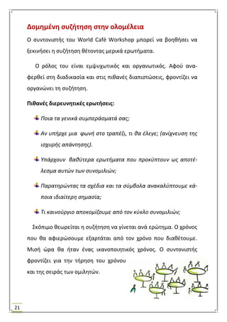 21
Δομθμζνθ ςυηιτθςθ ςτθν ολομζλεια
Ο ςυντονιςτισ του World Café Workshop μπορεί να βοθκιςει να
ξεκινιςει θ ςυηιτθςθ κζτοντασ μερικά ερωτιματα.
Ο ρόλοσ του είναι εμψυχωτικόσ και οργανωτικόσ. Αφοφ ανα-
φερκεί ςτθ διαδικαςία και ςτισ πικανζσ διαπιςτϊςεισ, φροντίηει να
οργανϊνει τθ ςυηιτθςθ.
Πικανζσ διερευνθτικζσ ερωτιςεισ:
Ποια τα γενικά ςυμπεράςματά ςασ;
Αν υπιρχε μια φωνι ςτο τραπζηι, τι κα ζλεγε; (ανίχνευςθ τθσ
ιςχυρισ απάντθςθσ).
Υπάρχουν βακφτερα ερωτιματα που προκφπτουν ωσ αποτζ-
λεςμα αυτϊν των ςυνομιλιϊν;
Παρατθρϊντασ τα ςχζδια και τα ςφμβολα ανακαλφπτουμε κά-
ποια ιδιαίτερθ ςθμαςία;
Τι καινοφργιο αποκομίηουμε από τον κφκλο ςυνομιλιϊν;
΢κόπιμο κεωρείται θ ςυηιτθςθ να γίνεται ανά ερϊτθμα. Ο χρόνοσ
που κα αφιερϊςουμε εξαρτάται από τον χρόνο που διακζτουμε.
Μιςι ϊρα κα ιταν ζνασ ικανοποιθτικόσ χρόνοσ. Ο ςυντονιςτισ
φροντίηει για τθν τιρθςθ του χρόνου
και τθσ ςειράσ των ομιλθτϊν.
 