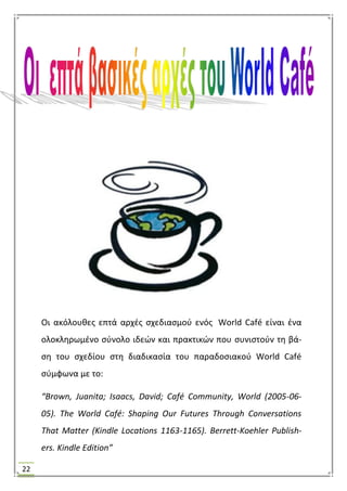 22
Οι ακόλουκεσ επτά αρχζσ ςχεδιαςμοφ ενόσ World Café είναι ζνα
ολοκλθρωμζνο ςφνολο ιδεϊν και πρακτικϊν που ςυνιςτοφν τθ βά-
ςθ του ςχεδίου ςτθ διαδικαςία του παραδοςιακοφ World Café
ςφμφωνα με το:
“Brown, Juanita; Isaacs, David; Café Community, World (2005-06-
05). The World Café: Shaping Our Futures Through Conversations
That Matter (Kindle Locations 1163-1165). Berrett-Koehler Publish-
ers. Kindle Edition”
 