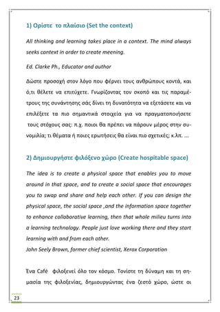 23
1) Ορίςτε το πλαίςιο (Set the context)
All thinking and learning takes place in a context. The mind always
seeks context in order to create meening.
Ed. Clarke Ph., Educator and author
Δϊςτε προςοχι ςτον λόγο που φζρνει τουσ ανκρϊπουσ κοντά, και
ό,τι κζλετε να επιτφχετε. Γνωρίηοντασ τον ςκοπό και τισ παραμζ-
τρουσ τθσ ςυνάντθςθσ ςάσ δίνει τθ δυνατότθτα να εξετάςετε και να
επιλζξετε τα πιο ςθμαντικά ςτοιχεία για να πραγματοποιιςετε
τουσ ςτόχουσ ςασ: π.χ. ποιοι κα πρζπει να πάρουν μζροσ ςτθν ςυ-
νομιλία; τι κζματα ι ποιεσ ερωτιςεισ κα είναι πιο ςχετικζσ; κ.λπ. ...
2) Δθμιουργιςτε φιλόξενο χϊρο (Create hospitable space)
The idea is to create a physical space that enables you to move
around in that space, and to create a social space that encourages
you to swap and share and help each other. If you can design the
physical space, the social space ,and the information space together
to enhance collaborative learning, then that whole milieu turns into
a learning technology. People just love working there and they start
learning with and from each other.
John Seely Brown, former chief scientist, Xerox Corporation
Ζνα Café φιλοξενεί όλο τον κόςμο. Σονίςτε τθ δφναμθ και τθ ςθ-
μαςία τθσ φιλοξενίασ, δθμιουργϊντασ ζνα ηεςτό χϊρο, ϊςτε οι
 
