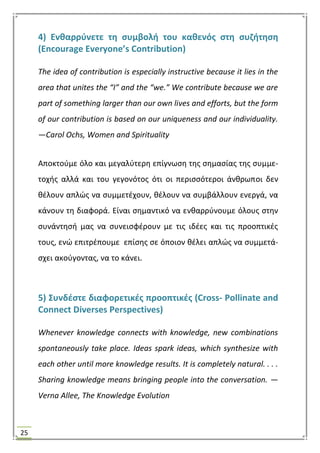 25
4) Ενκαρρφνετε τθ ςυμβολι του κακενόσ ςτθ ςυηιτθςθ
(Encourage Everyone’s Contribution)
The idea of contribution is especially instructive because it lies in the
area that unites the “I” and the “we.” We contribute because we are
part of something larger than our own lives and efforts, but the form
of our contribution is based on our uniqueness and our individuality.
—Carol Ochs, Women and Spirituality
Αποκτοφμε όλο και μεγαλφτερθ επίγνωςθ τθσ ςθμαςίασ τθσ ςυμμε-
τοχισ αλλά και του γεγονότοσ ότι οι περιςςότεροι άνκρωποι δεν
κζλουν απλϊσ να ςυμμετζχουν, κζλουν να ςυμβάλλουν ενεργά, να
κάνουν τθ διαφορά. Είναι ςθμαντικό να ενκαρρφνουμε όλουσ ςτθν
ςυνάντθςι μασ να ςυνειςφζρουν με τισ ιδζεσ και τισ προοπτικζσ
τουσ, ενϊ επιτρζπουμε επίςθσ ςε όποιον κζλει απλϊσ να ςυμμετά-
ςχει ακοφγοντασ, να το κάνει.
5) ΢υνδζςτε διαφορετικζσ προοπτικζσ (Cross- Pollinate and
Connect Diverses Perspectives)
Whenever knowledge connects with knowledge, new combinations
spontaneously take place. Ideas spark ideas, which synthesize with
each other until more knowledge results. It is completely natural. . . .
Sharing knowledge means bringing people into the conversation. —
Verna Allee, The Knowledge Evolution
 