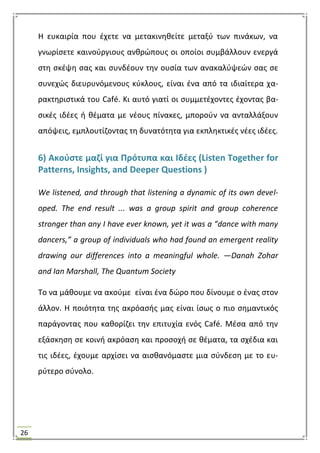 26
Θ ευκαιρία που ζχετε να μετακινθκείτε μεταξφ των πινάκων, να
γνωρίςετε καινοφργιουσ ανκρϊπουσ οι οποίοι ςυμβάλλουν ενεργά
ςτθ ςκζψθ ςασ και ςυνδζουν τθν ουςία των ανακαλφψεϊν ςασ ςε
ςυνεχϊσ διευρυνόμενουσ κφκλουσ, είναι ζνα από τα ιδιαίτερα χα-
ρακτθριςτικά του Café. Κι αυτό γιατί οι ςυμμετζχοντεσ ζχοντασ βα-
ςικζσ ιδζεσ ι κζματα με νζουσ πίνακεσ, μποροφν να ανταλλάξουν
απόψεισ, εμπλουτίηοντασ τθ δυνατότθτα για εκπλθκτικζσ νζεσ ιδζεσ.
6) Ακοφςτε μαηί για Πρότυπα και Ιδζεσ (Listen Together for
Patterns, Insights, and Deeper Questions )
We listened, and through that listening a dynamic of its own devel-
oped. The end result ... was a group spirit and group coherence
stronger than any I have ever known, yet it was a “dance with many
dancers,” a group of individuals who had found an emergent reality
drawing our differences into a meaningful whole. —Danah Zohar
and Ian Marshall, The Quantum Society
Σο να μάκουμε να ακοφμε είναι ζνα δϊρο που δίνουμε ο ζνασ ςτον
άλλον. Θ ποιότθτα τθσ ακρόαςισ μασ είναι ίςωσ ο πιο ςθμαντικόσ
παράγοντασ που κακορίηει τθν επιτυχία ενόσ Café. Μζςα από τθν
εξάςκθςθ ςε κοινι ακρόαςθ και προςοχι ςε κζματα, τα ςχζδια και
τισ ιδζεσ, ζχουμε αρχίςει να αιςκανόμαςτε μια ςφνδεςθ με το ευ-
ρφτερο ςφνολο.
 