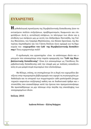3
ΕΤΦΑΡΙ΢ΣΙΕ΢
ΗΗμεθοδολογικό προςϋγγιςη τησ Περιβαλλοντικόσ Εκπαύδευςησ όταν το
αντικεύμενο πολλών ςυζητόςεων, προβληματιςμών, διαφωνιών και επι-
φυλϊξεων. Αυτό η ανταλλαγό απόψεων, το πϊντρεμα των ιδεών και η
ςύνθεςη των ςκϋψεών μασ με αυτϋσ του Αλϋξανδρου Πανταζύδη, τησ Γκϋ-
λυσ Μανούςου, του Γρηγόρη Μηλόπουλου, του Dennis Speerman, τησ Κα-
τερύνασ Λαμπαδαρύου και του Γιϊννη Πούλιου ϋγινε αφορμό για τη δημι-
ουργύα του «εγχειριδίου του Café τησ Περιβαλλοντικήσ Εκπαίδευ-
ςησ»! Σουσ ευχαριςτούμε πολύ!
Ο ςχεδιαςμόσ του εργαςτηρύου εύναι το απόςταγμα ιδεών και ε-
μπειριών που αποκομύςαμε ςτην πορεύα εφαρμογόσ του “Café τησ Περι-
βαλλοντικήσ Εκπαίδευςησ”. Εύναι ό,τι αποκομύςαμε ωσ Τπεύθυνεσ Πε-
ριβαλλοντικόσ Εκπαύδευςησ από την επαφό μασ με πολλούσ εκπαιδευτι-
κούσ ςε μια μακρϊ ςειρϊ ςεμιναρύων που υλοποιόςαμε.
Θα θϋλαμε, επύςησ, να επιςημϊνουμε ότι η δομό του εγχειριδύου βα-
ςύζεται ςτην περιοριςμϋνη βιβλιογραφύα που αφορϊ τη ςυγκεκριμϋνη με-
θοδολογύα και το ιςτορικό των ςυμμετοχικών cafés participatifs (ςυμμε-
τοχικών καφενεύων ςυζότηςησ) καθώσ και ςε διαδικτυακϊ ϊρθρα και ι-
ςτοςελύδεσ που ανακαλύψαμε κατϊ την ϋρευνα που πραγματοποιόςαμε.
Θα προςπαθόςουμε να μην πϋςουμε ςτην παγύδα τησ επανϊληψησ των
αναγραφομϋνων ιδεών.
Ιούλιοσ 2015
Ιωάννα Ντίνου – Ελένη Νιάρχου
 