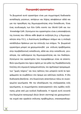 30
Περιγραφι εργαςτθρίου
Σο βιωματικό αυτό εργαςτιριο είναι μια ςυμμετοχικι διαδικαςία
ανταλλαγισ γνϊςεων, απόψεων και λιψθσ αποφάςεων αλλά και
για τθν προϊκθςθ τθσ δθμιουργικότθτασ ςτθν Εκπαίδευςθ. Είναι
ζνασ ςυνδυαςμόσ των δφο Cafés events του World Café και του
Knowledge Café. Ηθτοφμενο του εργαςτθρίου είναι θ αποςαφινιςθ
τθσ ζννοιασ που τίκεται κάκε φορά ςε ςυηιτθςθ (π.χ. θ δθμιουργι-
κότθτα ςτθν Π.Ε.), θ διατφπωςθ ξεκάκαρων ςτόχων και θ επιλογι
κατάλλθλων δράςεων για τθν επίτευξθ των ςτόχων. Σο βιωματικό
εργαςτιριο μπορεί να χρθςιμοποιθκεί για επίλυςθ προβλιματοσ
ςτθν περιβαλλοντικι εκπαίδευςθ, αλλά και ςτθν εκπαίδευςθ γενι-
κότερα, τθν καλλιζργεια τθσ δθμιουργικότθτασ και του διαλόγου.
Ηθτοφμενο του εργαςτθρίου που περιγράφουμε είναι να απαντθ-
κοφν ερωτιματα που ζχουν ςχζςθ με τον ρόλο τθσ Περιβαλλοντικισ
Εκπ/ςθσ ςτθ ςθμερινι πραγματικότθτα, τον ςχεδιαςμό προγραμμά-
των ''χωρίσ τοίχουσ'' και τουσ τρόπουσ που μποροφν αυτά τα προ-
γράμματα να ςυμβάλουν ςτο όραμα για καλφτερθ παιδεία. Θ όλθ
διαδικαςία βαςίηεται ςτθ διερεφνθςθ απαντιςεων πάνω ςε ςυγκε-
κριμζνα ερωτιματα. Με τθν ολοκλιρωςθ τθσ επεξεργαςίασ ενόσ
ερωτιματοσ, οι ςυμμετζχοντεσ αναςυγκροτοφν νζεσ ομάδεσ ςυηι-
τθςθσ μζςα από μια κυκλικι διαδικαςία. Θ τεχνικι αυτι ςυνιςτά
ζνα δομθμζνο καταιγιςμό ιδεϊν (brain storming) και χρθςιμοποιεί-
ται ςυχνά ςαν εργαλείο επίλυςθσ προβλθμάτων, επαναπροςδιορι-
 